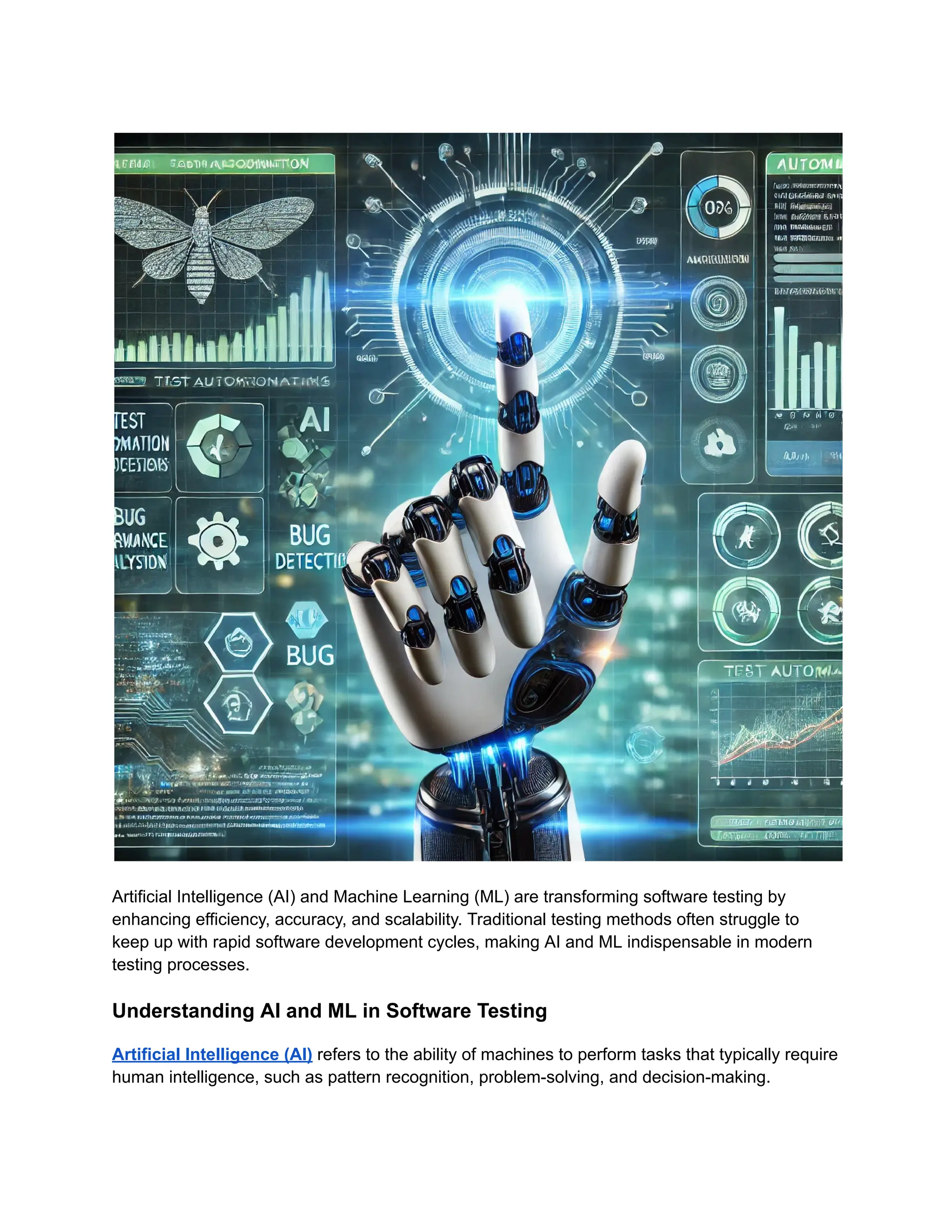 Artificial Intelligence (AI) and Machine Learning (ML) are transforming software testing by
enhancing efficiency, accuracy, and scalability. Traditional testing methods often struggle to
keep up with rapid software development cycles, making AI and ML indispensable in modern
testing processes.
Understanding AI and ML in Software Testing
Artificial Intelligence (AI) refers to the ability of machines to perform tasks that typically require
human intelligence, such as pattern recognition, problem-solving, and decision-making.
 