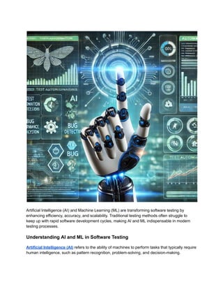 Artificial Intelligence (AI) and Machine Learning (ML) are transforming software testing by
enhancing efficiency, accuracy, and scalability. Traditional testing methods often struggle to
keep up with rapid software development cycles, making AI and ML indispensable in modern
testing processes.
Understanding AI and ML in Software Testing
Artificial Intelligence (AI) refers to the ability of machines to perform tasks that typically require
human intelligence, such as pattern recognition, problem-solving, and decision-making.
 