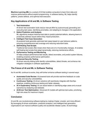 Machine Learning (ML) is a subset of AI that enables computers to learn from data and
improve performance without explicit programming. In software testing, ML helps identify
patterns, predict defects, and optimize test execution.
Key Applications of AI and ML in Software Testing
1.​ Test Automation​
AI-driven test automation tools reduce manual effort by autonomously generating and
executing test cases, identifying anomalies, and adapting to changes in the application.
2.​ Defect Prediction and Analysis​
ML algorithms analyze historical test data to predict potential defects, allowing teams to
proactively address issues before they impact production.
3.​ Intelligent Test Case Generation​
AI-powered tools generate optimized test cases based on user behavior patterns,
ensuring comprehensive test coverage and reducing redundant tests.
4.​ Self-Healing Test Scripts​
Traditional test scripts often break when there are UI or functionality changes. AI enables
self-healing test scripts that adapt dynamically, reducing maintenance efforts.
5.​ Performance Testing and Monitoring​
AI helps analyze performance test results, detect anomalies, and predict system failures,
enabling proactive performance optimization.
6.​ Enhanced Security Testing​
AI-driven security testing tools identify vulnerabilities, detect threats, and enhance risk
mitigation strategies in software applications.
The Future of AI and ML in Software Testing
As AI and ML continue to evolve, they will further enhance software testing in several ways:
●​ Automated Code Review: AI-powered tools will provide real-time feedback on code
quality and security vulnerabilities.
●​ Continuous Testing: AI-driven solutions will seamlessly integrate with DevOps
pipelines, enabling continuous testing and faster releases.
●​ AI in Exploratory Testing: AI can assist testers in identifying edge cases and unusual
scenarios by analyzing vast datasets.
●​ AI-Driven Test Optimization: Advanced AI models will optimize test suites, prioritizing
high-risk areas for maximum impact.
Conclusion
AI and ML are revolutionizing software testing by making it faster, smarter, and more efficient.
By leveraging AI-driven automation, predictive analytics, and intelligent test generation,
organizations can improve software quality and accelerate release cycles. As technology
 