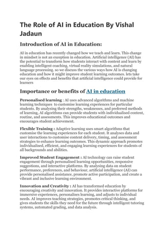 The Role of AI in Education By Vishal
Jadaun
Introduction of AI in Education:
AI in education has recently changed how we teach and learn. This change
in mindset is not an exception in education. Artificial intelligence (AI) has
the potential to transform how students interact with content and learn by
enabling intelligent coaching, virtual reality simulations, and natural
language processing. so we discuss the various ways how AI is changing
education and how it might improve student learning outcomes. lets take
our eyes on effects and benefits that artificial intelligence could provide for
learners
Importance or benefits of AI in education
Personalised learning : AI uses advanced algorithms and machine
learning techniques to customise learning experiences for particular
students. By analysing their strengths, weaknesses, and preferred methods
of learning, AI algorithms can provide students with individualised content,
routine, and assessments. This improves educational outcomes and
encourages student achievement.
Flexible Training : Adaptive learning uses smart algorithms that
customise the learning experiences for each student. It analyses data and
user interactions to customise content delivery, timing, and assessment
strategies to enhance learning outcomes. This dynamic approach promotes
individualised, efficient, and engaging learning experiences for students of
all backgrounds and abilities.
Improved Student Engagement : AI technology can raise student
engagement through personalised learning opportunities, responsive
suggestions, and interactive platforms. By analysing data on student
performance, preferences, and behaviour, artificial intelligence (AI) can
provide personalised assistance, promote active participation, and create a
vibrant and inclusive learning environment.
Innovation and Creativity : AI has transformed education by
encouraging creativity and innovation. It provides interactive platforms for
immersive experiences, personalises learning, and adjusts to individual
needs. AI improves teaching strategies, promotes critical thinking, and
gives students the skills they need for the future through intelligent tutoring
systems, automated grading, and data analysis.
 