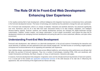The Role Of AI In Front-End Web Development:
Enhancing User Experience
In the rapidly evolving field of web development, artificial intelligence (AI) integration has become a revolutionary force, particularly
in the front-end development domain. This fusion of technology and creativity has the potential to change the web user experience.
AI in Front-end web development, which is in charge of websites’ interactive and aesthetic elements, has advanced significantly
over time. Numerous uses for AI in this field have been discovered thanks to its data analysis, adaptation, and intelligent
decision-making capacity. AI-driven solutions and website development services are changing the digital landscape through
customization, chatbots, content creation, and design optimization. In this in-depth conversation, we’ll explore the ways that AI
development solutions are reshaping front-end development and paving the path for a more customized, effective, and open online
environment.
Understanding Front-End Web Development
Front-end web development, also referred to as client-side development, is the art and science of developing the interactive and
visual elements of websites and web applications that users directly engage with. This field focuses on converting a digital project’s
conceptual and functional elements into an appealing and seamless user experience.
User interface design, guaranteeing responsiveness across different platforms, and enhancing online performance are all tasks that
fall within the purview of front-end engineers. They mix a number of technologies, including HTML, CSS, and JavaScript, with
modern frameworks and libraries, like React, Angular, or Vue.js, to build dynamic, interactive web pages.
In essence, front-end development links designers’ imaginative vision and the intricate technical requirements of back-end systems.
It is a crucial part of the overall web application development services in the USA because of its vital role in influencing the
appearance, feel, and functioning of the digital world we interact with daily.
 