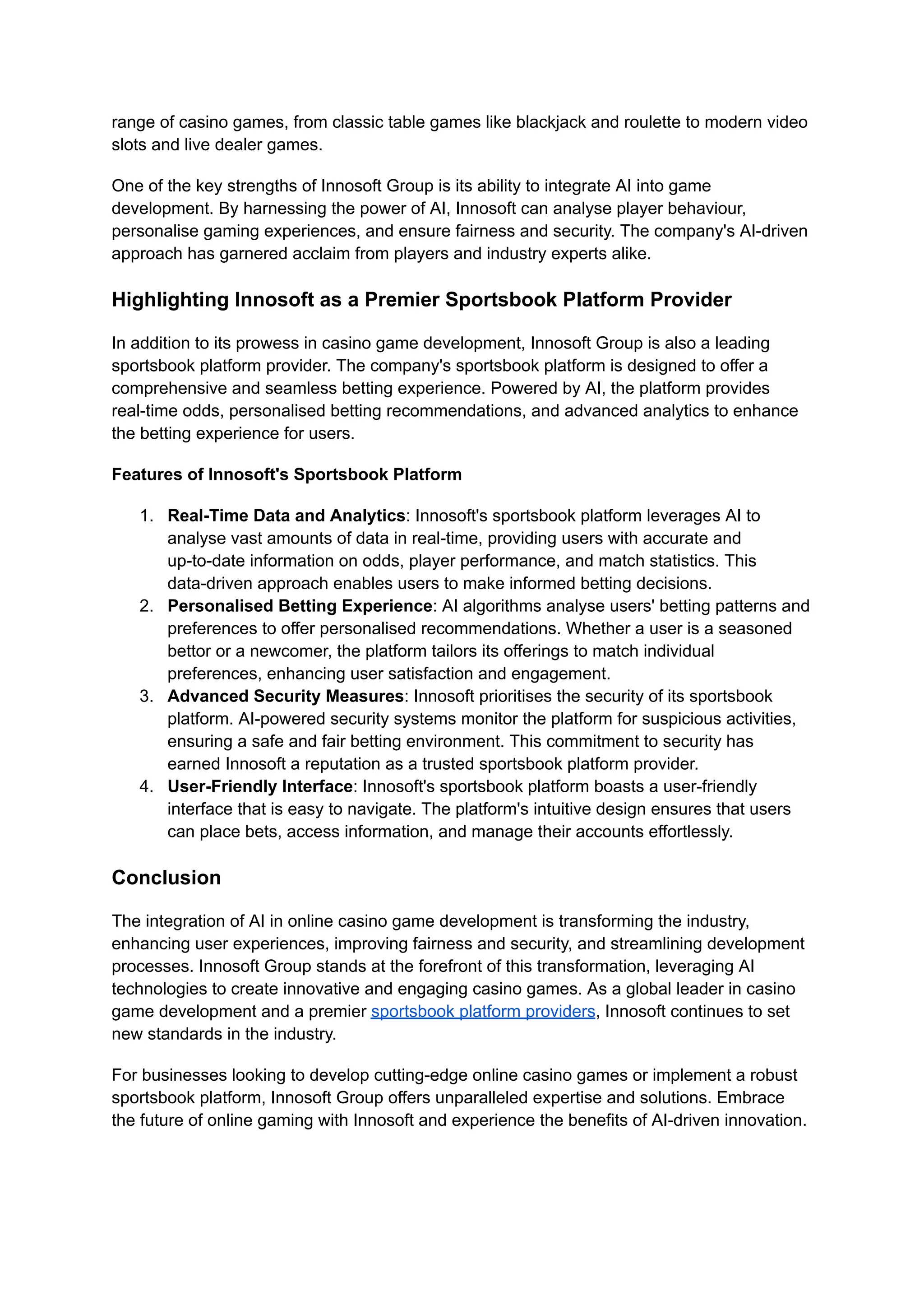 range of casino games, from classic table games like blackjack and roulette to modern video
slots and live dealer games.
One of the key strengths of Innosoft Group is its ability to integrate AI into game
development. By harnessing the power of AI, Innosoft can analyse player behaviour,
personalise gaming experiences, and ensure fairness and security. The company's AI-driven
approach has garnered acclaim from players and industry experts alike.
Highlighting Innosoft as a Premier Sportsbook Platform Provider
In addition to its prowess in casino game development, Innosoft Group is also a leading
sportsbook platform provider. The company's sportsbook platform is designed to offer a
comprehensive and seamless betting experience. Powered by AI, the platform provides
real-time odds, personalised betting recommendations, and advanced analytics to enhance
the betting experience for users.
Features of Innosoft's Sportsbook Platform
1. Real-Time Data and Analytics: Innosoft's sportsbook platform leverages AI to
analyse vast amounts of data in real-time, providing users with accurate and
up-to-date information on odds, player performance, and match statistics. This
data-driven approach enables users to make informed betting decisions.
2. Personalised Betting Experience: AI algorithms analyse users' betting patterns and
preferences to offer personalised recommendations. Whether a user is a seasoned
bettor or a newcomer, the platform tailors its offerings to match individual
preferences, enhancing user satisfaction and engagement.
3. Advanced Security Measures: Innosoft prioritises the security of its sportsbook
platform. AI-powered security systems monitor the platform for suspicious activities,
ensuring a safe and fair betting environment. This commitment to security has
earned Innosoft a reputation as a trusted sportsbook platform provider.
4. User-Friendly Interface: Innosoft's sportsbook platform boasts a user-friendly
interface that is easy to navigate. The platform's intuitive design ensures that users
can place bets, access information, and manage their accounts effortlessly.
Conclusion
The integration of AI in online casino game development is transforming the industry,
enhancing user experiences, improving fairness and security, and streamlining development
processes. Innosoft Group stands at the forefront of this transformation, leveraging AI
technologies to create innovative and engaging casino games. As a global leader in casino
game development and a premier sportsbook platform providers, Innosoft continues to set
new standards in the industry.
For businesses looking to develop cutting-edge online casino games or implement a robust
sportsbook platform, Innosoft Group offers unparalleled expertise and solutions. Embrace
the future of online gaming with Innosoft and experience the benefits of AI-driven innovation.
 
