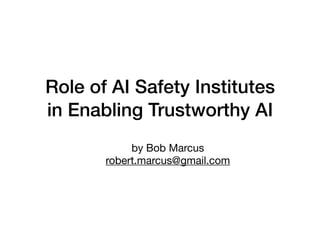 Role of AI Safety Institutes
in Enabling Trustworthy AI
by Bob Marcus
robert.marcus@gmail.com
 