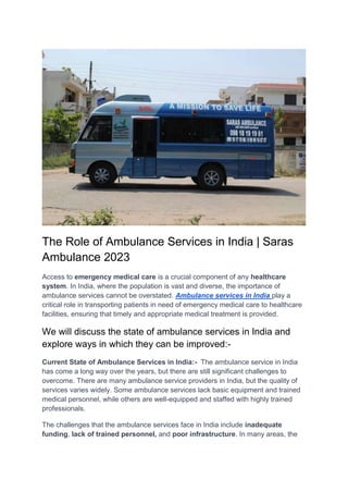 The Role of Ambulance Services in India | Saras
Ambulance 2023
Access to emergency medical care is a crucial component of any healthcare
system. In India, where the population is vast and diverse, the importance of
ambulance services cannot be overstated. Ambulance services in India play a
critical role in transporting patients in need of emergency medical care to healthcare
facilities, ensuring that timely and appropriate medical treatment is provided.
We will discuss the state of ambulance services in India and
explore ways in which they can be improved:-
Current State of Ambulance Services in India:- The ambulance service in India
has come a long way over the years, but there are still significant challenges to
overcome. There are many ambulance service providers in India, but the quality of
services varies widely. Some ambulance services lack basic equipment and trained
medical personnel, while others are well-equipped and staffed with highly trained
professionals.
The challenges that the ambulance services face in India include inadequate
funding, lack of trained personnel, and poor infrastructure. In many areas, the
 