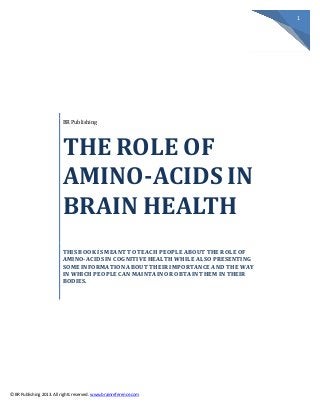 1
© BR Publishing 2013. All rights reserved. www.brainreference.com
BR Publishing
THE ROLE OF
AMINO-ACIDS IN
BRAIN HEALTH
THIS BOOK IS MEANT TO TEACH PEOPLE ABOUT THE ROLE OF
AMINO-ACIDS IN COGNITIVE HEALTH WHILE ALSO PRESENTING
SOME INFORMATION ABOUT THEIR IMPORTANCE AND THE WAY
IN WHICH PEOPLE CAN MAINTAIN OR OBTAIN THEM IN THEIR
BODIES.
 