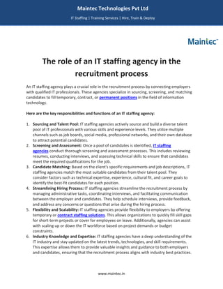 www.maintec.in
The role of an IT staffing agency in the
recruitment process
An IT staffing agency plays a crucial role in the recruitment process by connecting employers
with qualified IT professionals. These agencies specialize in sourcing, screening, and matching
candidates to fill temporary, contract, or permanent positions in the field of information
technology.
Here are the key responsibilities and functions of an IT staffing agency:
1. Sourcing and Talent Pool: IT staffing agencies actively source and build a diverse talent
pool of IT professionals with various skills and experience levels. They utilize multiple
channels such as job boards, social media, professional networks, and their own database
to attract potential candidates.
2. Screening and Assessment: Once a pool of candidates is identified, IT staffing
agencies conduct thorough screening and assessment processes. This includes reviewing
resumes, conducting interviews, and assessing technical skills to ensure that candidates
meet the required qualifications for the job.
3. Candidate Matching: Based on the client's specific requirements and job descriptions, IT
staffing agencies match the most suitable candidates from their talent pool. They
consider factors such as technical expertise, experience, cultural fit, and career goals to
identify the best-fit candidates for each position.
4. Streamlining Hiring Process: IT staffing agencies streamline the recruitment process by
managing administrative tasks, coordinating interviews, and facilitating communication
between the employer and candidates. They help schedule interviews, provide feedback,
and address any concerns or questions that arise during the hiring process.
5. Flexibility and Scalability: IT staffing agencies provide flexibility to employers by offering
temporary or contract staffing solutions. This allows organizations to quickly fill skill gaps
for short-term projects or cover for employees on leave. Additionally, agencies can assist
with scaling up or down the IT workforce based on project demands or budget
constraints.
6. Industry Knowledge and Expertise: IT staffing agencies have a deep understanding of the
IT industry and stay updated on the latest trends, technologies, and skill requirements.
This expertise allows them to provide valuable insights and guidance to both employers
and candidates, ensuring that the recruitment process aligns with industry best practices.
Maintec Technologies Pvt Ltd
IT Staffing | Training Services | Hire, Train & Deploy
I
I
IT
 