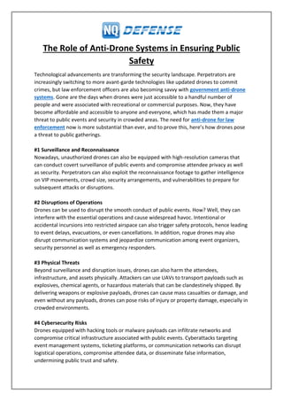 The Role of Anti-Drone Systems in Ensuring Public
Safety
Technological advancements are transforming the security landscape. Perpetrators are
increasingly switching to more avant-garde technologies like updated drones to commit
crimes, but law enforcement officers are also becoming savvy with government anti-drone
systems. Gone are the days when drones were just accessible to a handful number of
people and were associated with recreational or commercial purposes. Now, they have
become affordable and accessible to anyone and everyone, which has made them a major
threat to public events and security in crowded areas. The need for anti-drone for law
enforcement now is more substantial than ever, and to prove this, here’s how drones pose
a threat to public gatherings.
#1 Surveillance and Reconnaissance
Nowadays, unauthorized drones can also be equipped with high-resolution cameras that
can conduct covert surveillance of public events and compromise attendee privacy as well
as security. Perpetrators can also exploit the reconnaissance footage to gather intelligence
on VIP movements, crowd size, security arrangements, and vulnerabilities to prepare for
subsequent attacks or disruptions.
#2 Disruptions of Operations
Drones can be used to disrupt the smooth conduct of public events. How? Well, they can
interfere with the essential operations and cause widespread havoc. Intentional or
accidental incursions into restricted airspace can also trigger safety protocols, hence leading
to event delays, evacuations, or even cancellations. In addition, rogue drones may also
disrupt communication systems and jeopardize communication among event organizers,
security personnel as well as emergency responders.
#3 Physical Threats
Beyond surveillance and disruption issues, drones can also harm the attendees,
infrastructure, and assets physically. Attackers can use UAVs to transport payloads such as
explosives, chemical agents, or hazardous materials that can be clandestinely shipped. By
delivering weapons or explosive payloads, drones can cause mass casualties or damage, and
even without any payloads, drones can pose risks of injury or property damage, especially in
crowded environments.
#4 Cybersecurity Risks
Drones equipped with hacking tools or malware payloads can infiltrate networks and
compromise critical infrastructure associated with public events. Cyberattacks targeting
event management systems, ticketing platforms, or communication networks can disrupt
logistical operations, compromise attendee data, or disseminate false information,
undermining public trust and safety.
 