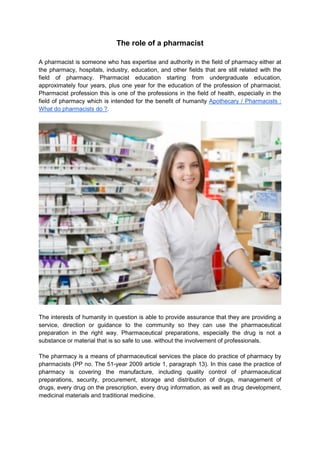 The role of a pharmacist
A pharmacist is someone who has expertise and authority in the field of pharmacy either at
the pharmacy, hospitals, industry, education, and other fields that are still related with the
field of pharmacy. Pharmacist education starting from undergraduate education,
approximately four years, plus one year for the education of the profession of pharmacist.
Pharmacist profession this is one of the professions in the field of health, especially in the
field of pharmacy which is intended for the benefit of humanity Apothecary / Pharmacists :
What do pharmacists do ?.
The interests of humanity in question is able to provide assurance that they are providing a
service, direction or guidance to the community so they can use the pharmaceutical
preparation in the right way. Pharmaceutical preparations, especially the drug is not a
substance or material that is so safe to use. without the involvement of professionals.
The pharmacy is a means of pharmaceutical services the place do practice of pharmacy by
pharmacists (PP no. The 51-year 2009 article 1, paragraph 13). In this case the practice of
pharmacy is covering the manufacture, including quality control of pharmaceutical
preparations, security, procurement, storage and distribution of drugs, management of
drugs, every drug on the prescription, every drug information, as well as drug development,
medicinal materials and traditional medicine.
 