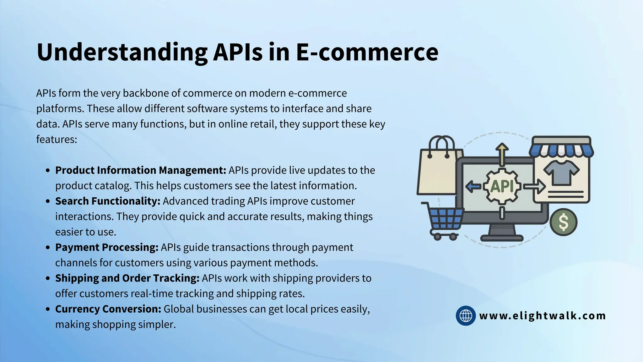 www.elightwalk.com
Understanding APIs in E-commerce
APIs form the very backbone of commerce on modern e-commerce
platforms. These allow different software systems to interface and share
data. APIs serve many functions, but in online retail, they support these key
features:
Product Information Management: APIs provide live updates to the
product catalog. This helps customers see the latest information.
Search Functionality: Advanced trading APIs improve customer
interactions. They provide quick and accurate results, making things
easier to use.
Payment Processing: APIs guide transactions through payment
channels for customers using various payment methods.
Shipping and Order Tracking: APIs work with shipping providers to
offer customers real-time tracking and shipping rates.
Currency Conversion: Global businesses can get local prices easily,
making shopping simpler.
 