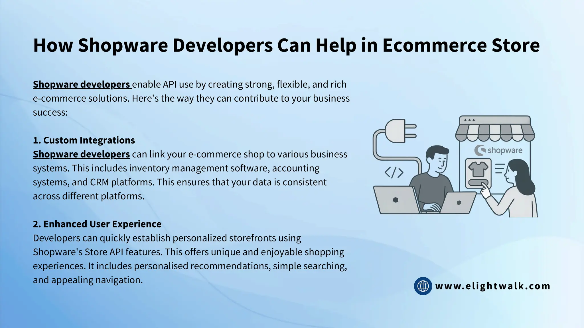 www.elightwalk.com
How Shopware Developers Can Help in Ecommerce Store
Shopware developers enable API use by creating strong, flexible, and rich
e-commerce solutions. Here's the way they can contribute to your business
success:
1. Custom Integrations
Shopware developers can link your e-commerce shop to various business
systems. This includes inventory management software, accounting
systems, and CRM platforms. This ensures that your data is consistent
across different platforms.
2. Enhanced User Experience
Developers can quickly establish personalized storefronts using
Shopware's Store API features. This offers unique and enjoyable shopping
experiences. It includes personalised recommendations, simple searching,
and appealing navigation.
 
