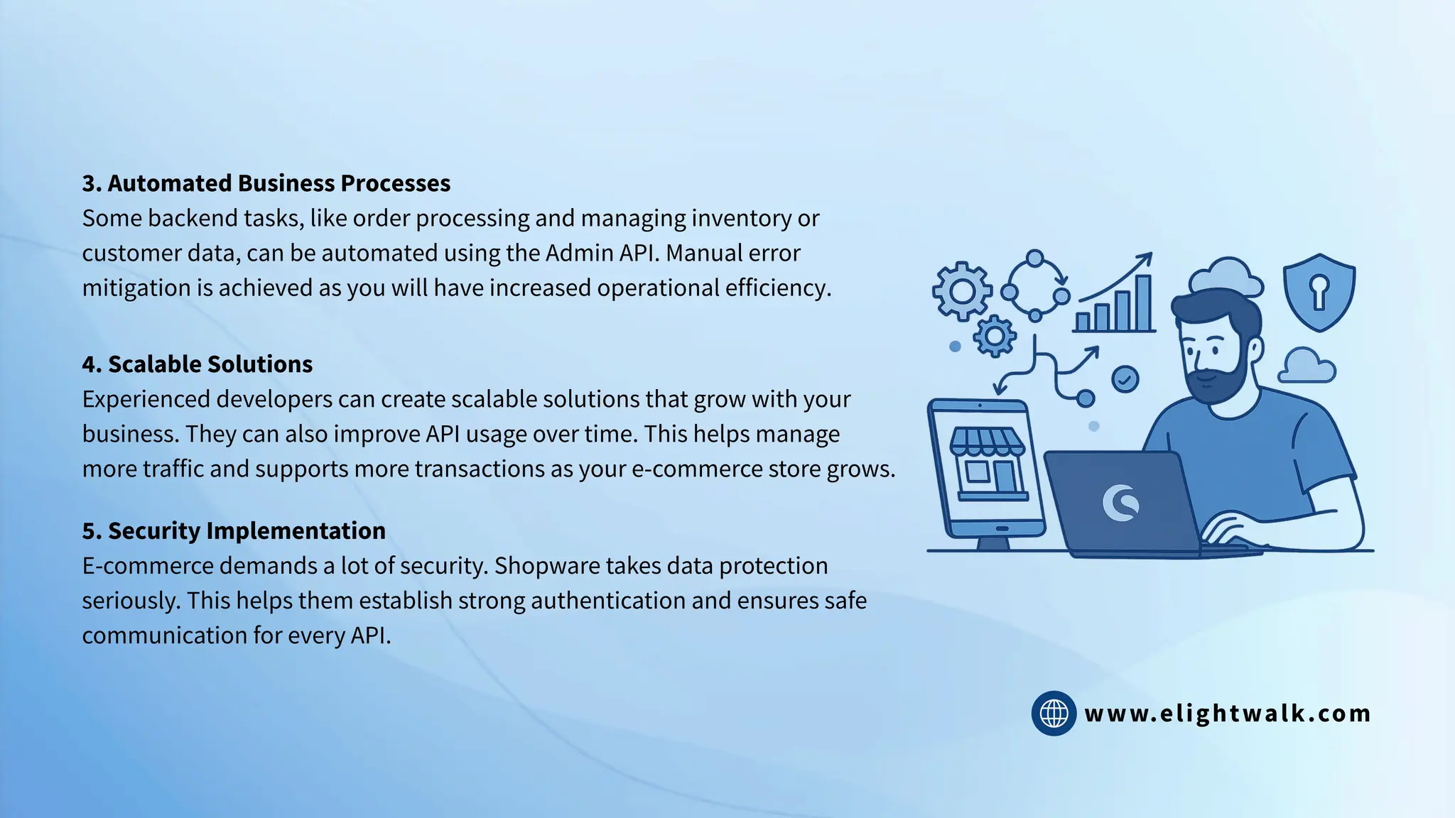www.elightwalk.com
3. Automated Business Processes
Some backend tasks, like order processing and managing inventory or
customer data, can be automated using the Admin API. Manual error
mitigation is achieved as you will have increased operational efficiency.
4. Scalable Solutions
Experienced developers can create scalable solutions that grow with your
business. They can also improve API usage over time. This helps manage
more traffic and supports more transactions as your e-commerce store grows.
5. Security Implementation
E-commerce demands a lot of security. Shopware takes data protection
seriously. This helps them establish strong authentication and ensures safe
communication for every API.
 