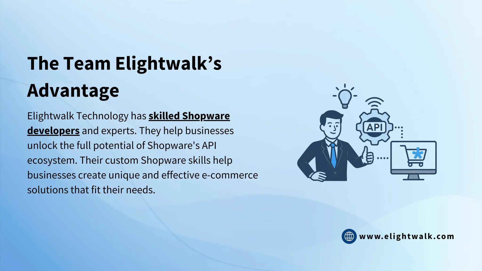 www.elightwalk.com
The Team Elightwalk’s
Advantage
Elightwalk Technology has skilled Shopware
developers and experts. They help businesses
unlock the full potential of Shopware's API
ecosystem. Their custom Shopware skills help
businesses create unique and effective e-commerce
solutions that fit their needs.
 