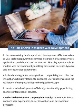 The Role of APIs in Modern Web Development
In the ever-evolving landscape of web development, APIs have arisen
as vital tools that power the seamless integration of various services,
applications, and data across the internet. APIs play a pivotal role in
modern web development by enabling developers to create dynamic
and interactive web experiences.
APIs let data integration, cross-platform compatibility, and collective
innovation, ultimately leading to enhanced user experiences and the
realization of new possibilities in the digital landscape.
In modern web development, APIs bridge functionality gaps, letting
seamless integration of services.
A website development company in Chandigarh leverages APIs to
enhance user experiences, foster innovation, and development
processes.
 