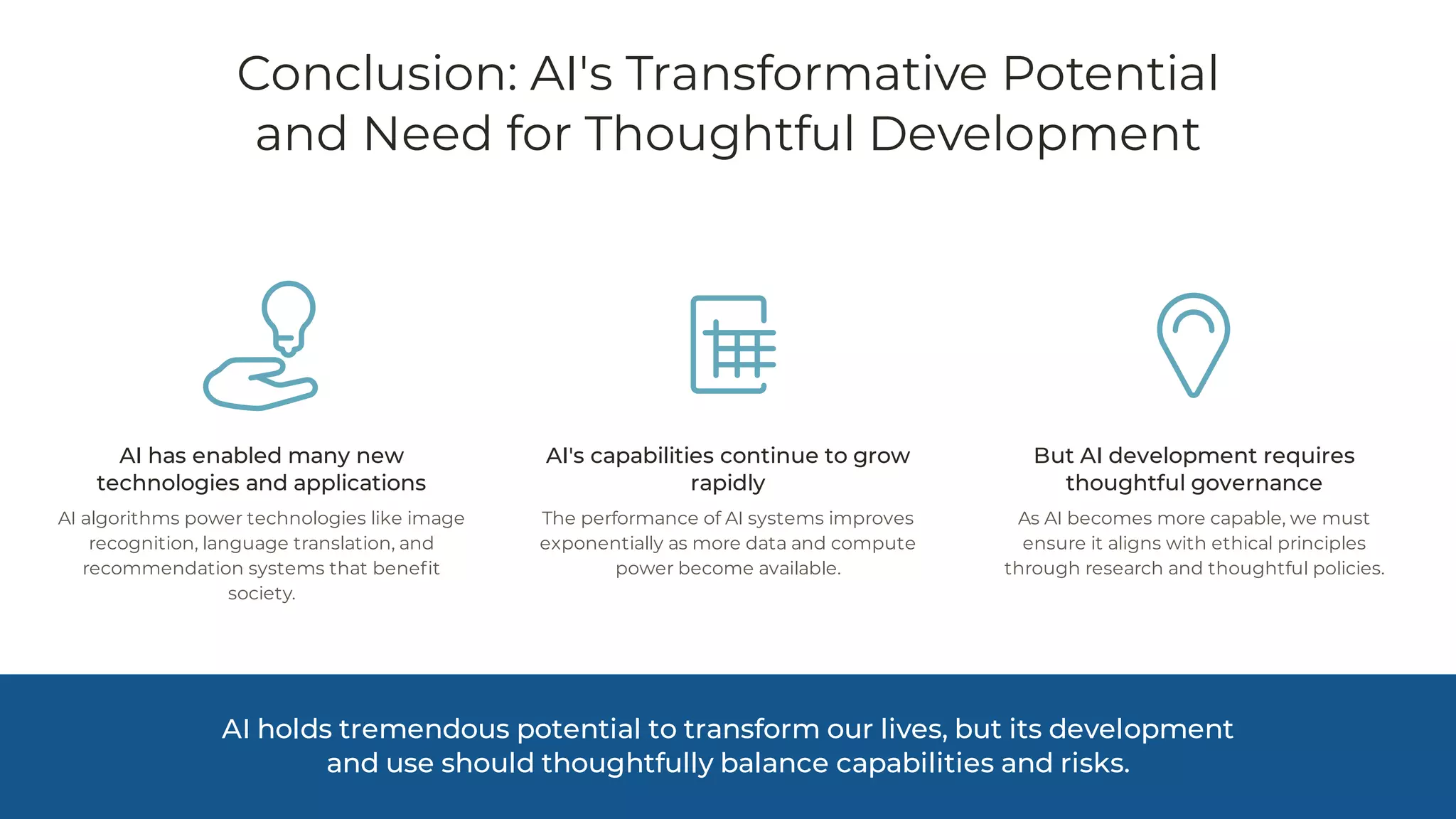 Conclusion: AI's Transformative Potential
and Need for Thoughtful Development
AI has enabled many new
technologies and applications
AI algorithms power technologies like image
recognition, language translation, and
recommendation systems that benefit
society.
AI's capabilities continue to grow
rapidly
The performance of AI systems improves
exponentially as more data and compute
power become available.
But AI development requires
thoughtful governance
As AI becomes more capable, we must
ensure it aligns with ethical principles
through research and thoughtful policies.
AI holds tremendous potential to transform our lives, but its development
and use should thoughtfully balance capabilities and risks.
 