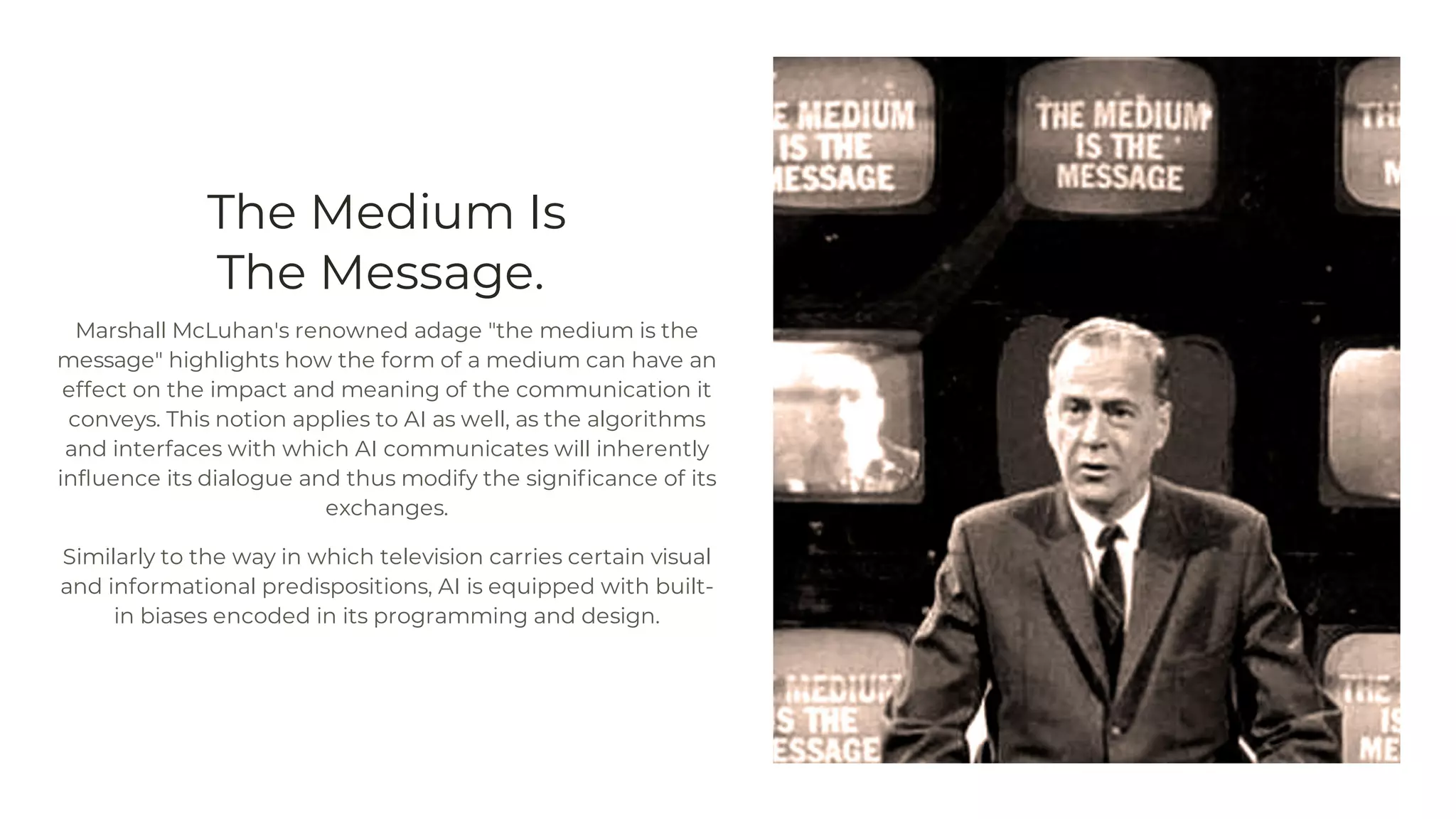 The Medium Is
The Message.
Marshall McLuhan's renowned adage "the medium is the
message" highlights how the form of a medium can have an
effect on the impact and meaning of the communication it
conveys. This notion applies to AI as well, as the algorithms
and interfaces with which AI communicates will inherently
influence its dialogue and thus modify the significance of its
exchanges.
Similarly to the way in which television carries certain visual
and informational predispositions, AI is equipped with built-
in biases encoded in its programming and design.
 
