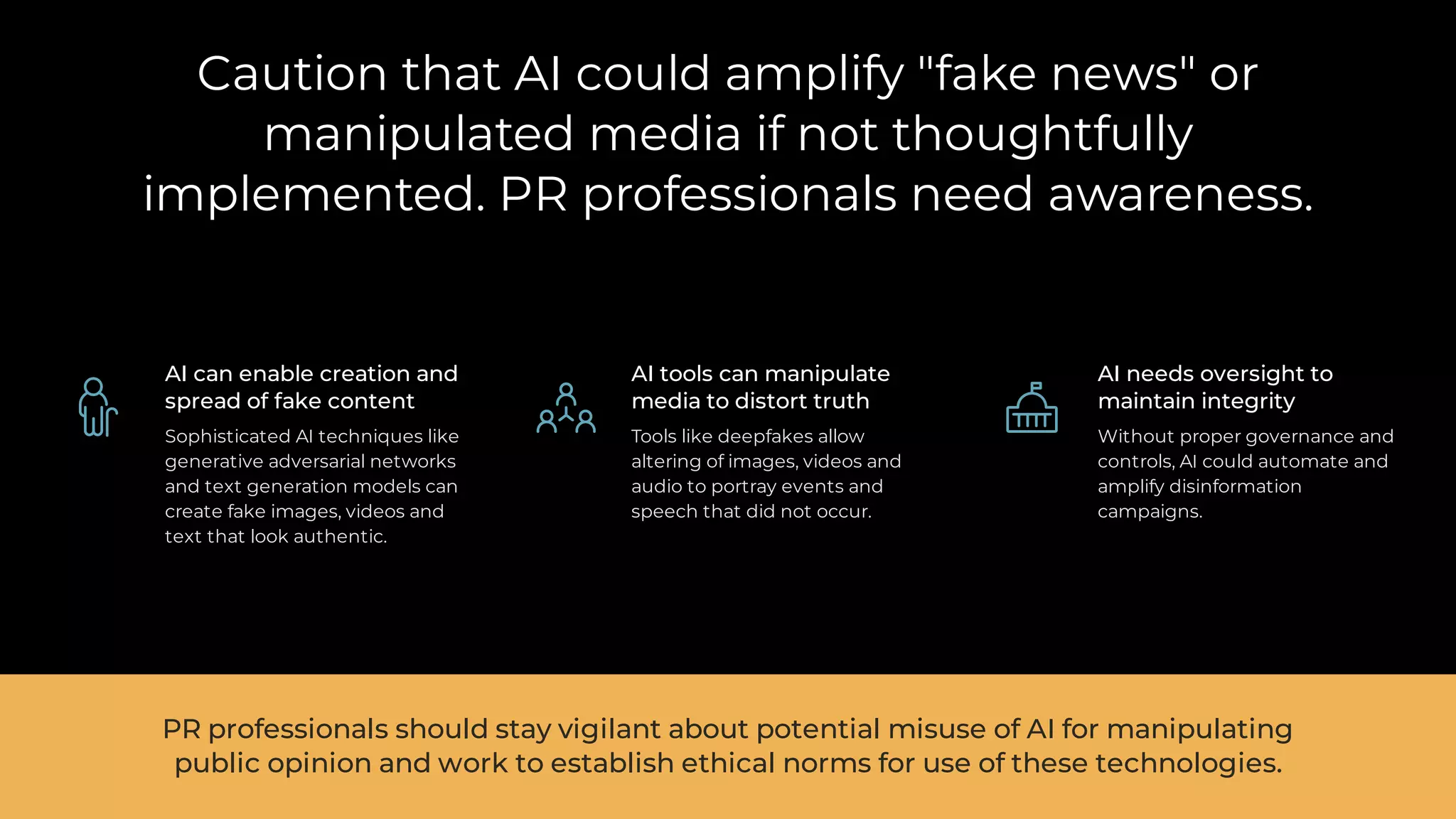 Caution that AI could amplify "fake news" or
manipulated media if not thoughtfully
implemented. PR professionals need awareness.
AI can enable creation and
spread of fake content
Sophisticated AI techniques like
generative adversarial networks
and text generation models can
create fake images, videos and
text that look authentic.
AI tools can manipulate
media to distort truth
Tools like deepfakes allow
altering of images, videos and
audio to portray events and
speech that did not occur.
AI needs oversight to
maintain integrity
Without proper governance and
controls, AI could automate and
amplify disinformation
campaigns.
PR professionals should stay vigilant about potential misuse of AI for manipulating
public opinion and work to establish ethical norms for use of these technologies.
 