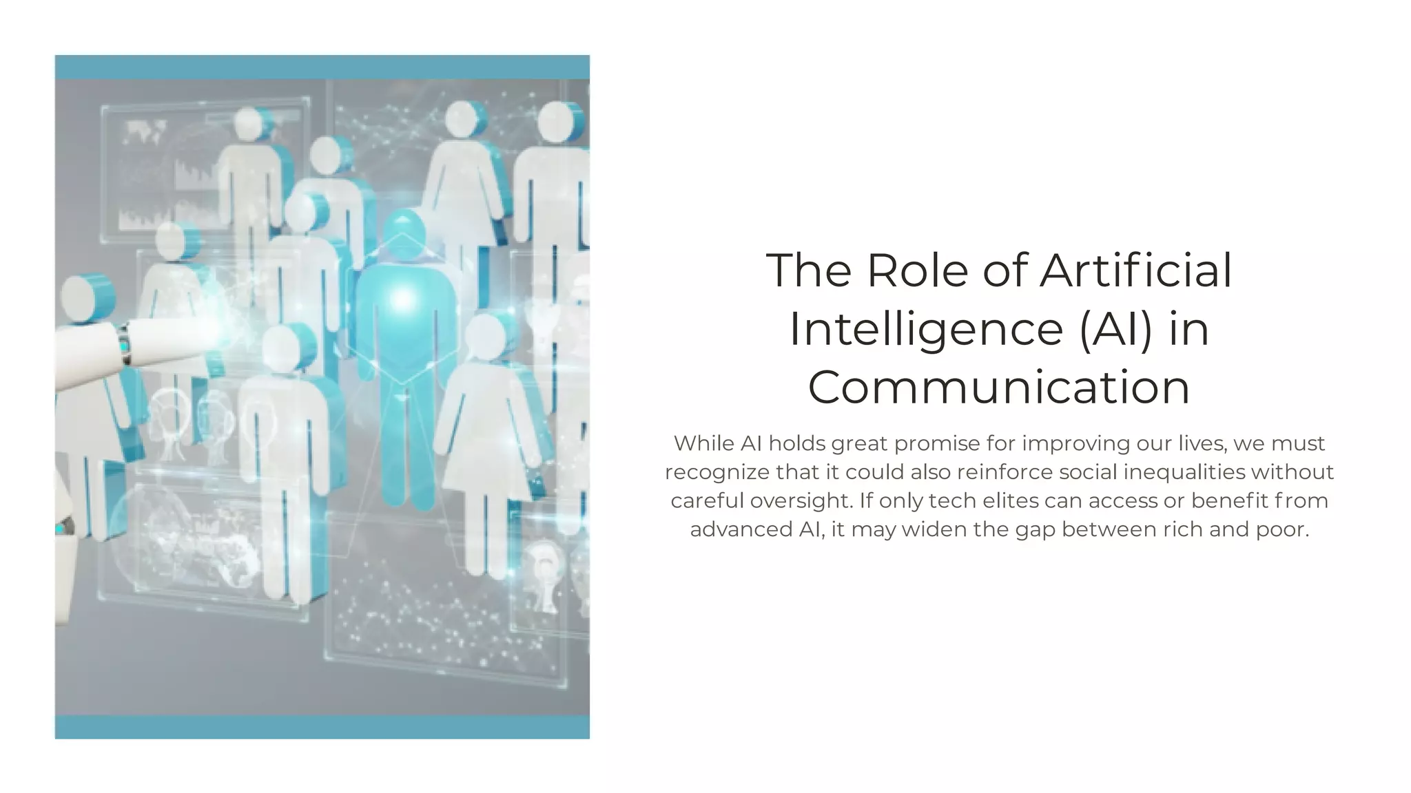 The Role of Artificial
Intelligence (AI) in
Communication
While AI holds great promise for improving our lives, we must
recognize that it could also reinforce social inequalities without
careful oversight. If only tech elites can access or benefit from
advanced AI, it may widen the gap between rich and poor.
 