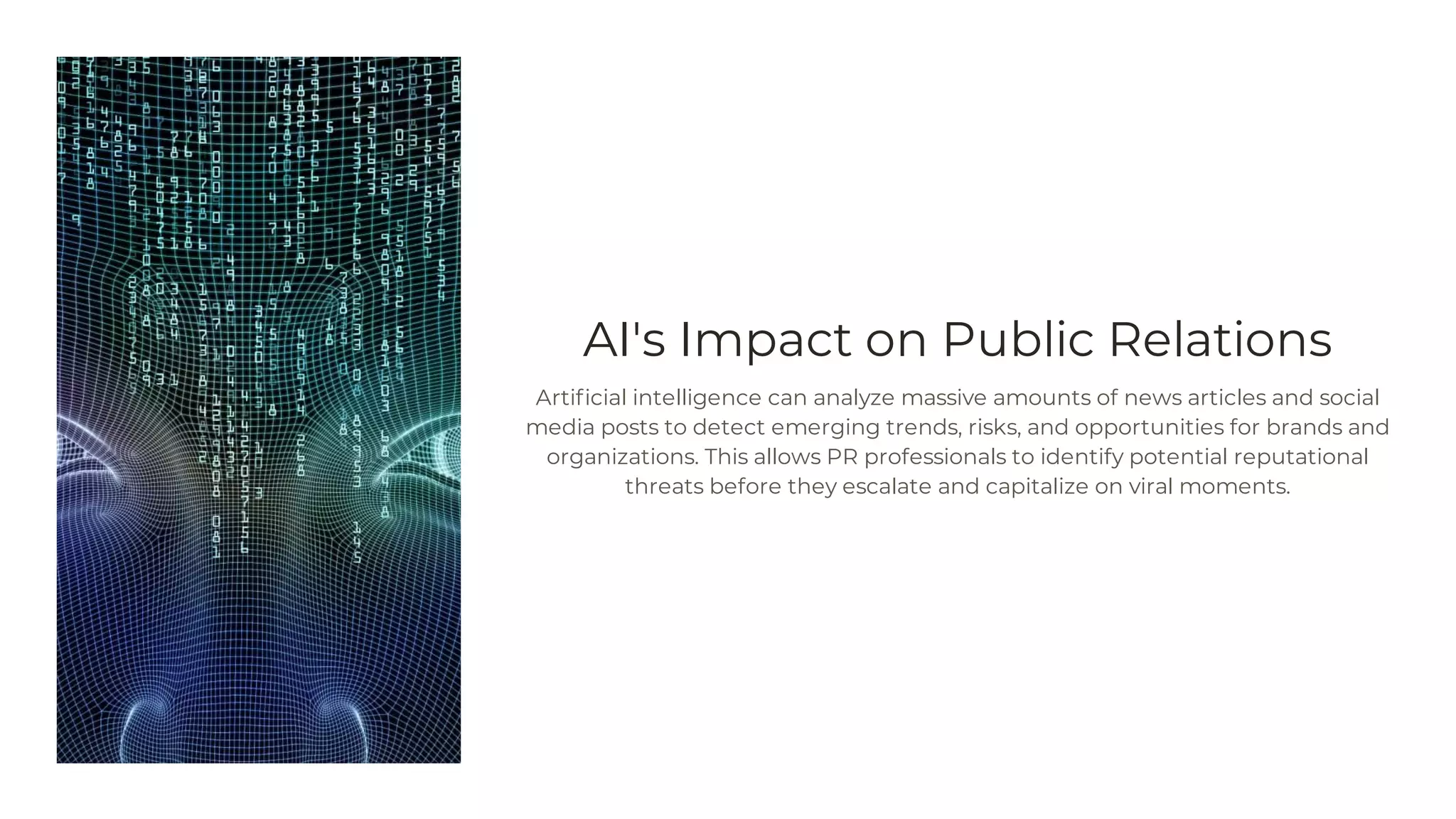 AI's Impact on Public Relations
Artificial intelligence can analyze massive amounts of news articles and social
media posts to detect emerging trends, risks, and opportunities for brands and
organizations. This allows PR professionals to identify potential reputational
threats before they escalate and capitalize on viral moments.
 