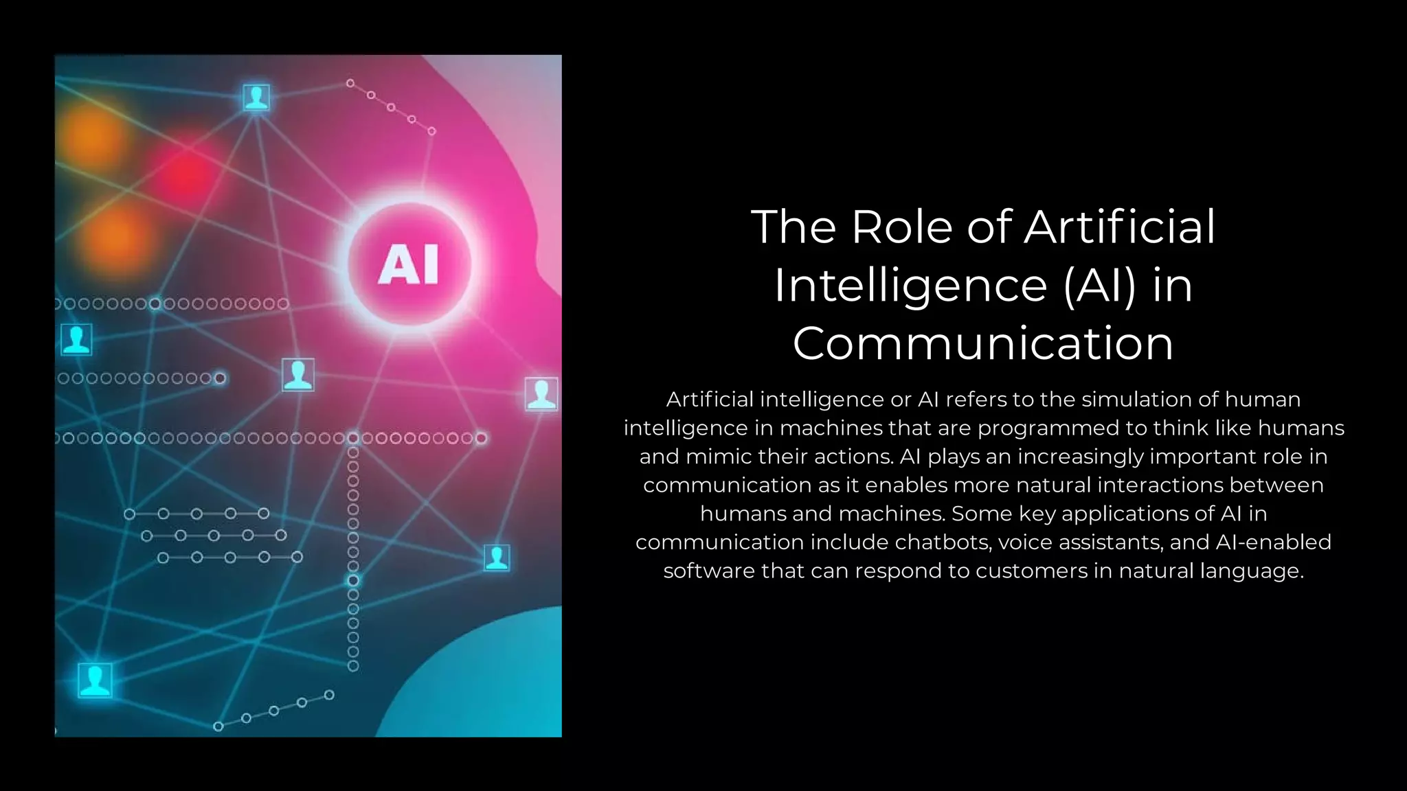 The Role of Artificial
Intelligence (AI) in
Communication
Artificial intelligence or AI refers to the simulation of human
intelligence in machines that are programmed to think like humans
and mimic their actions. AI plays an increasingly important role in
communication as it enables more natural interactions between
humans and machines. Some key applications of AI in
communication include chatbots, voice assistants, and AI-enabled
software that can respond to customers in natural language.
 