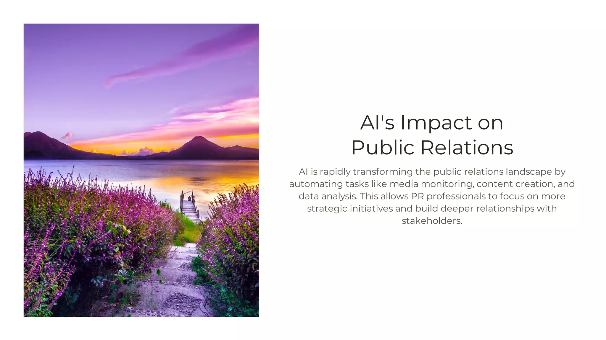 AI's Impact on
Public Relations
AI is rapidly transforming the public relations landscape by
automating tasks like media monitoring, content creation, and
data analysis. This allows PR professionals to focus on more
strategic initiatives and build deeper relationships with
stakeholders.
 