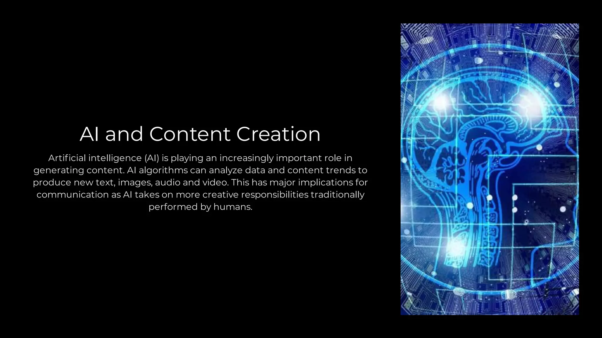 AI and Content Creation
Artificial intelligence (AI) is playing an increasingly important role in
generating content. AI algorithms can analyze data and content trends to
produce new text, images, audio and video. This has major implications for
communication as AI takes on more creative responsibilities traditionally
performed by humans.
 