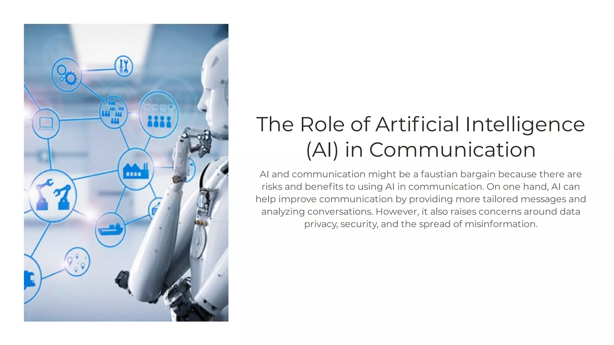 The Role of Artificial Intelligence
(AI) in Communication
AI and communication might be a faustian bargain because there are
risks and benefits to using AI in communication. On one hand, AI can
help improve communication by providing more tailored messages and
analyzing conversations. However, it also raises concerns around data
privacy, security, and the spread of misinformation.
 
