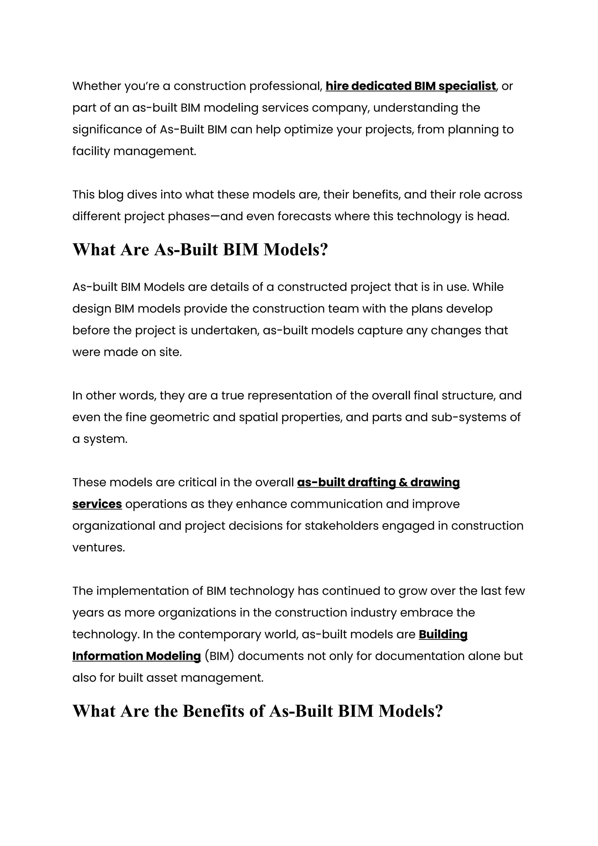 Whether you’re a construction professional, hire dedicated BIM specialist, or
part of an as-built BIM modeling services company, understanding the
significance of As-Built BIM can help optimize your projects, from planning to
facility management.
This blog dives into what these models are, their benefits, and their role across
different project phases—and even forecasts where this technology is head.
What Are As-Built BIM Models?
As-built BIM Models are details of a constructed project that is in use. While
design BIM models provide the construction team with the plans develop
before the project is undertaken, as-built models capture any changes that
were made on site.
In other words, they are a true representation of the overall final structure, and
even the fine geometric and spatial properties, and parts and sub-systems of
a system.
These models are critical in the overall as-built drafting & drawing
services operations as they enhance communication and improve
organizational and project decisions for stakeholders engaged in construction
ventures.
The implementation of BIM technology has continued to grow over the last few
years as more organizations in the construction industry embrace the
technology. In the contemporary world, as-built models are Building
Information Modeling (BIM) documents not only for documentation alone but
also for built asset management.
What Are the Benefits of As-Built BIM Models?
 