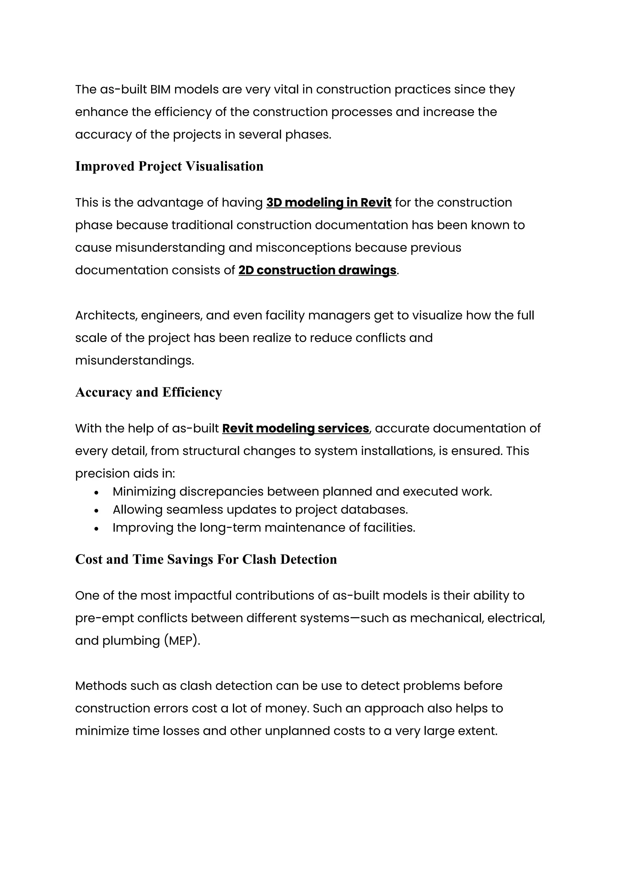 The as-built BIM models are very vital in construction practices since they
enhance the efficiency of the construction processes and increase the
accuracy of the projects in several phases.
Improved Project Visualisation
This is the advantage of having 3D modeling in Revit for the construction
phase because traditional construction documentation has been known to
cause misunderstanding and misconceptions because previous
documentation consists of 2D construction drawings.
Architects, engineers, and even facility managers get to visualize how the full
scale of the project has been realize to reduce conflicts and
misunderstandings.
Accuracy and Efficiency
With the help of as-built Revit modeling services, accurate documentation of
every detail, from structural changes to system installations, is ensured. This
precision aids in:
• Minimizing discrepancies between planned and executed work.
• Allowing seamless updates to project databases.
• Improving the long-term maintenance of facilities.
Cost and Time Savings For Clash Detection
One of the most impactful contributions of as-built models is their ability to
pre-empt conflicts between different systems—such as mechanical, electrical,
and plumbing (MEP).
Methods such as clash detection can be use to detect problems before
construction errors cost a lot of money. Such an approach also helps to
minimize time losses and other unplanned costs to a very large extent.
 