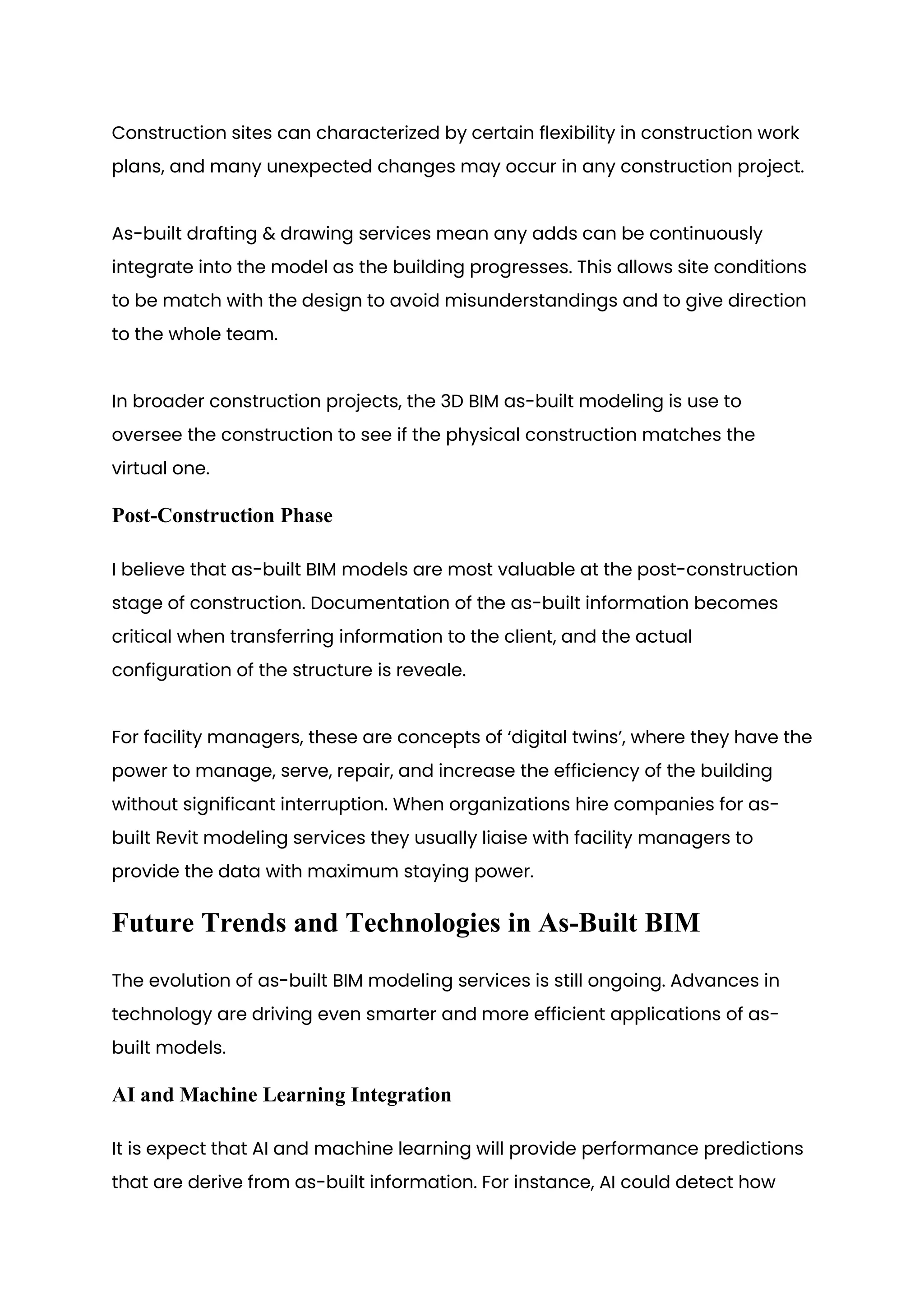 Construction sites can characterized by certain flexibility in construction work
plans, and many unexpected changes may occur in any construction project.
As-built drafting & drawing services mean any adds can be continuously
integrate into the model as the building progresses. This allows site conditions
to be match with the design to avoid misunderstandings and to give direction
to the whole team.
In broader construction projects, the 3D BIM as-built modeling is use to
oversee the construction to see if the physical construction matches the
virtual one.
Post-Construction Phase
I believe that as-built BIM models are most valuable at the post-construction
stage of construction. Documentation of the as-built information becomes
critical when transferring information to the client, and the actual
configuration of the structure is reveale.
For facility managers, these are concepts of ‘digital twins’, where they have the
power to manage, serve, repair, and increase the efficiency of the building
without significant interruption. When organizations hire companies for as-
built Revit modeling services they usually liaise with facility managers to
provide the data with maximum staying power.
Future Trends and Technologies in As-Built BIM
The evolution of as-built BIM modeling services is still ongoing. Advances in
technology are driving even smarter and more efficient applications of as-
built models.
AI and Machine Learning Integration
It is expect that AI and machine learning will provide performance predictions
that are derive from as-built information. For instance, AI could detect how
 