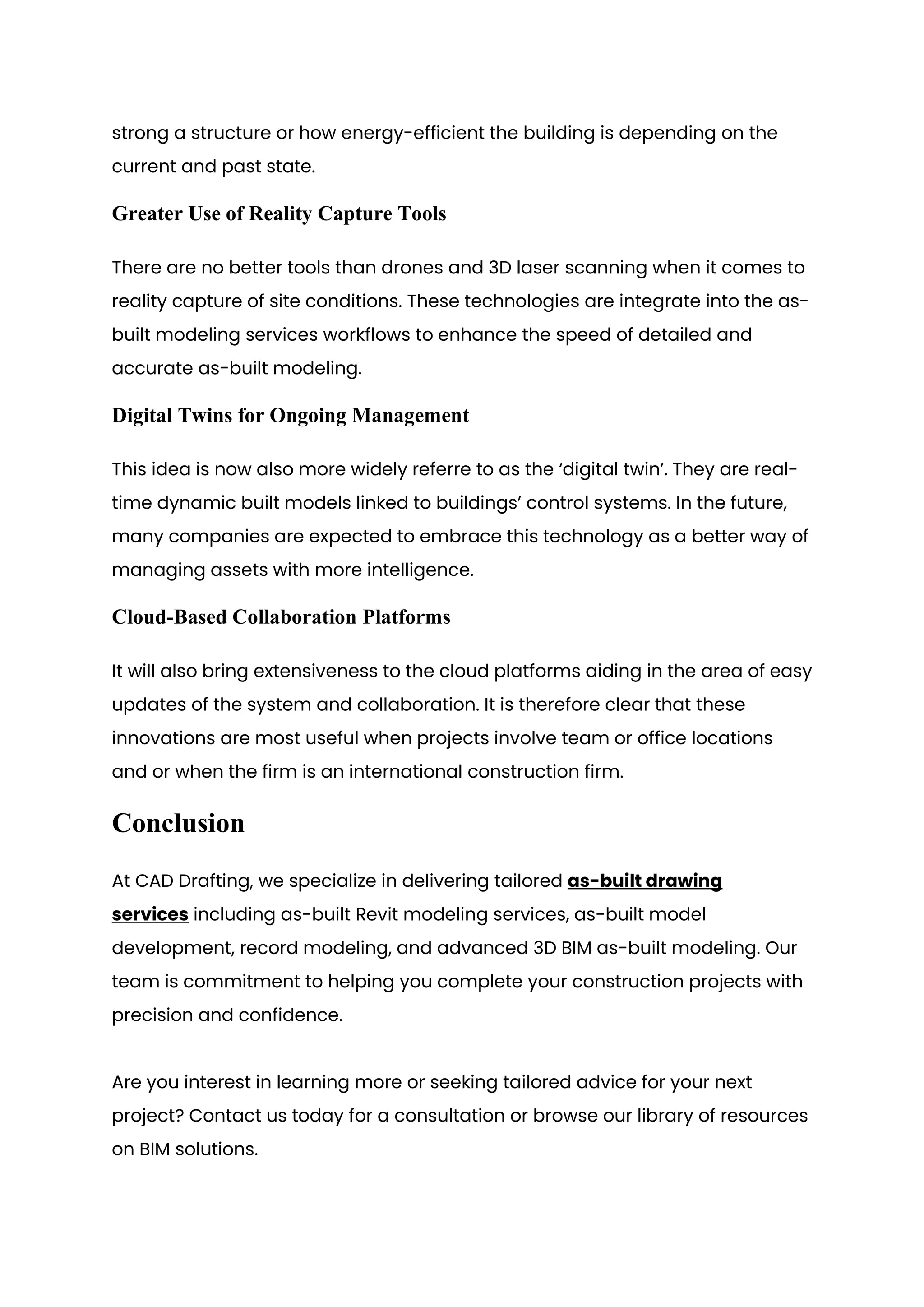 strong a structure or how energy-efficient the building is depending on the
current and past state.
Greater Use of Reality Capture Tools
There are no better tools than drones and 3D laser scanning when it comes to
reality capture of site conditions. These technologies are integrate into the as-
built modeling services workflows to enhance the speed of detailed and
accurate as-built modeling.
Digital Twins for Ongoing Management
This idea is now also more widely referre to as the ‘digital twin’. They are real-
time dynamic built models linked to buildings’ control systems. In the future,
many companies are expected to embrace this technology as a better way of
managing assets with more intelligence.
Cloud-Based Collaboration Platforms
It will also bring extensiveness to the cloud platforms aiding in the area of easy
updates of the system and collaboration. It is therefore clear that these
innovations are most useful when projects involve team or office locations
and or when the firm is an international construction firm.
Conclusion
At CAD Drafting, we specialize in delivering tailored as-built drawing
services including as-built Revit modeling services, as-built model
development, record modeling, and advanced 3D BIM as-built modeling. Our
team is commitment to helping you complete your construction projects with
precision and confidence.
Are you interest in learning more or seeking tailored advice for your next
project? Contact us today for a consultation or browse our library of resources
on BIM solutions.
 
