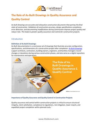 www.ifieldsmart.com
The Role of As-Built Drawings in Quality Assurance and
Quality Control
As-built drawings are accurate and exhaustive construction documents that portray the final
state of construction. Validation of construction accuracy, design specifications compliance,
error detection, and documenting modifications during construction improve project quality and
reduce risks. This leads to greater quality assurance and control for construction projects.
Introduction
Definition of As-Built Drawings:
As-Built documentation is a conclusive set of drawings that illustrate accurate configuration,
specifications, and dimensions of a construction project after completion. As-Built drawings
support architects, contractors, building owners, engineers, and facilities managers record
changes or deviations during various construction phases, and also serve as a digital repository
for maintenance and operations.
Importance of Quality Assurance and Quality Control in Construction Projects
Quality assurance and control within construction projects is critical to ensure structural
integrity, client satisfaction, compliance to regulations, risk mitigation, lower rework, and
expedited project completion within planned costs. ‘
 