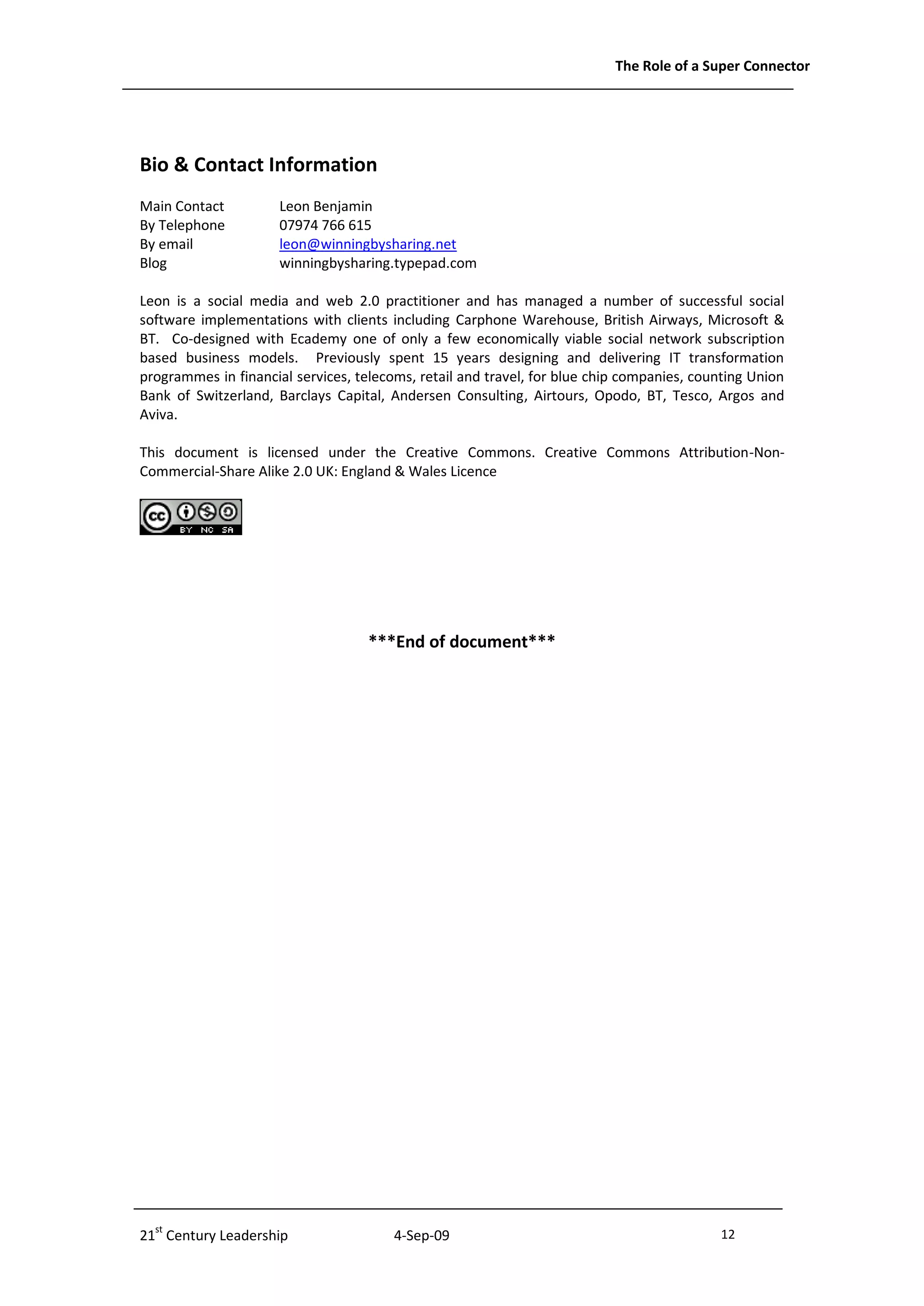 The Role of a Super Connector




Bio & Contact Information
Main Contact          Leon Benjamin
By Telephone          07974 766 615
By email              leon@winningbysharing.net
Blog                  winningbysharing.typepad.com

Leon is a social media and web 2.0 practitioner and has managed a number of successful social
software implementations with clients including Carphone Warehouse, British Airways, Microsoft &
BT. Co-designed with Ecademy one of only a few economically viable social network subscription
based business models. Previously spent 15 years designing and delivering IT transformation
programmes in financial services, telecoms, retail and travel, for blue chip companies, counting Union
Bank of Switzerland, Barclays Capital, Andersen Consulting, Airtours, Opodo, BT, Tesco, Argos and
Aviva.

This document is licensed under the Creative Commons. Creative Commons Attribution-Non-
Commercial-Share Alike 2.0 UK: England & Wales Licence




                                    ***End of document***




21st Century Leadership                 4-Sep-09                                           12              - 12 -
 