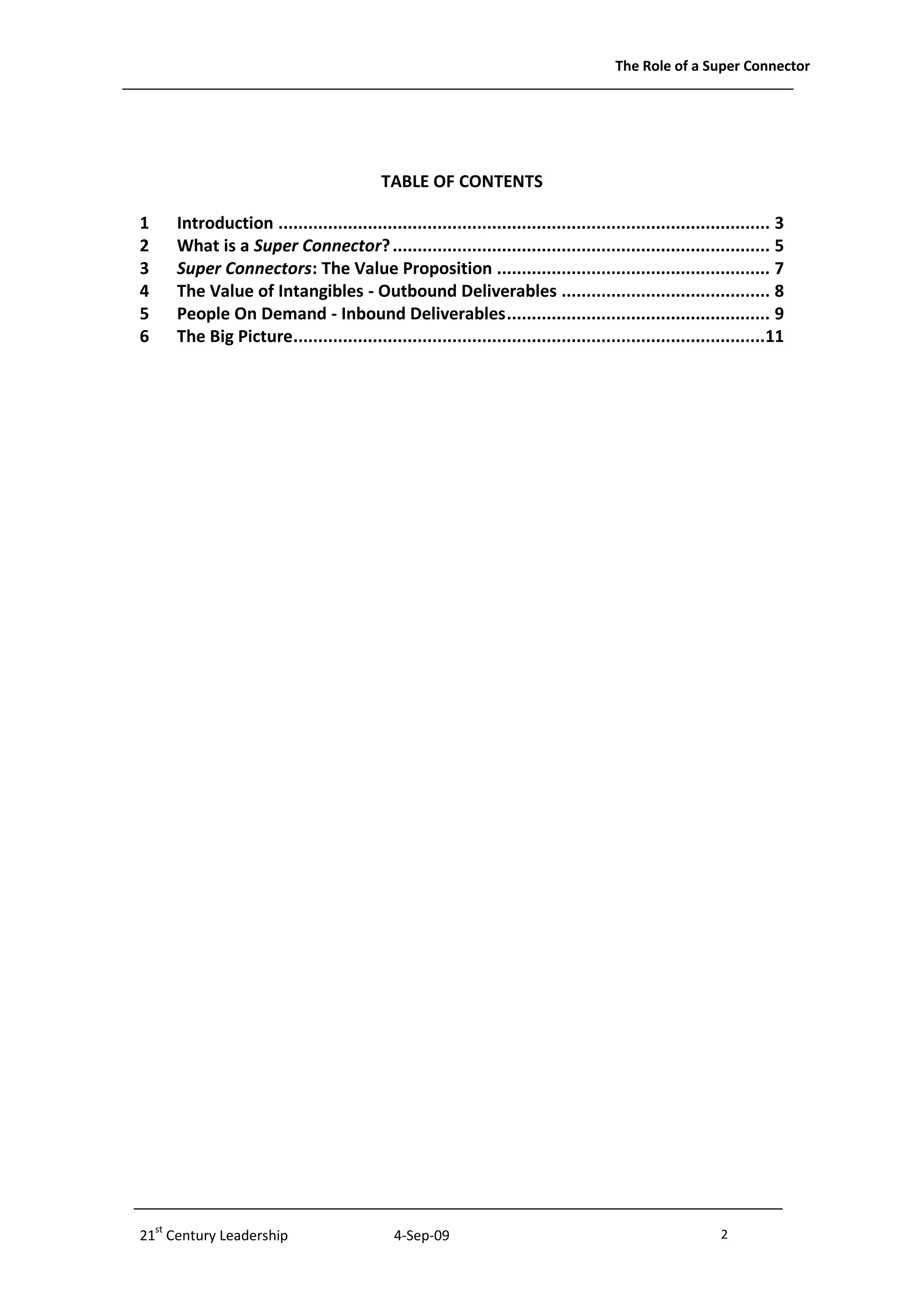 The Role of a Super Connector




                                           TABLE OF CONTENTS

1    Introduction ................................................................................................... 3
2    What is a Super Connector? ............................................................................ 5
3    Super Connectors: The Value Proposition ....................................................... 7
4    The Value of Intangibles - Outbound Deliverables .......................................... 8
5    People On Demand - Inbound Deliverables ..................................................... 9
6    The Big Picture...............................................................................................11




21st Century Leadership                      4-Sep-09                                                      2              -2-
 