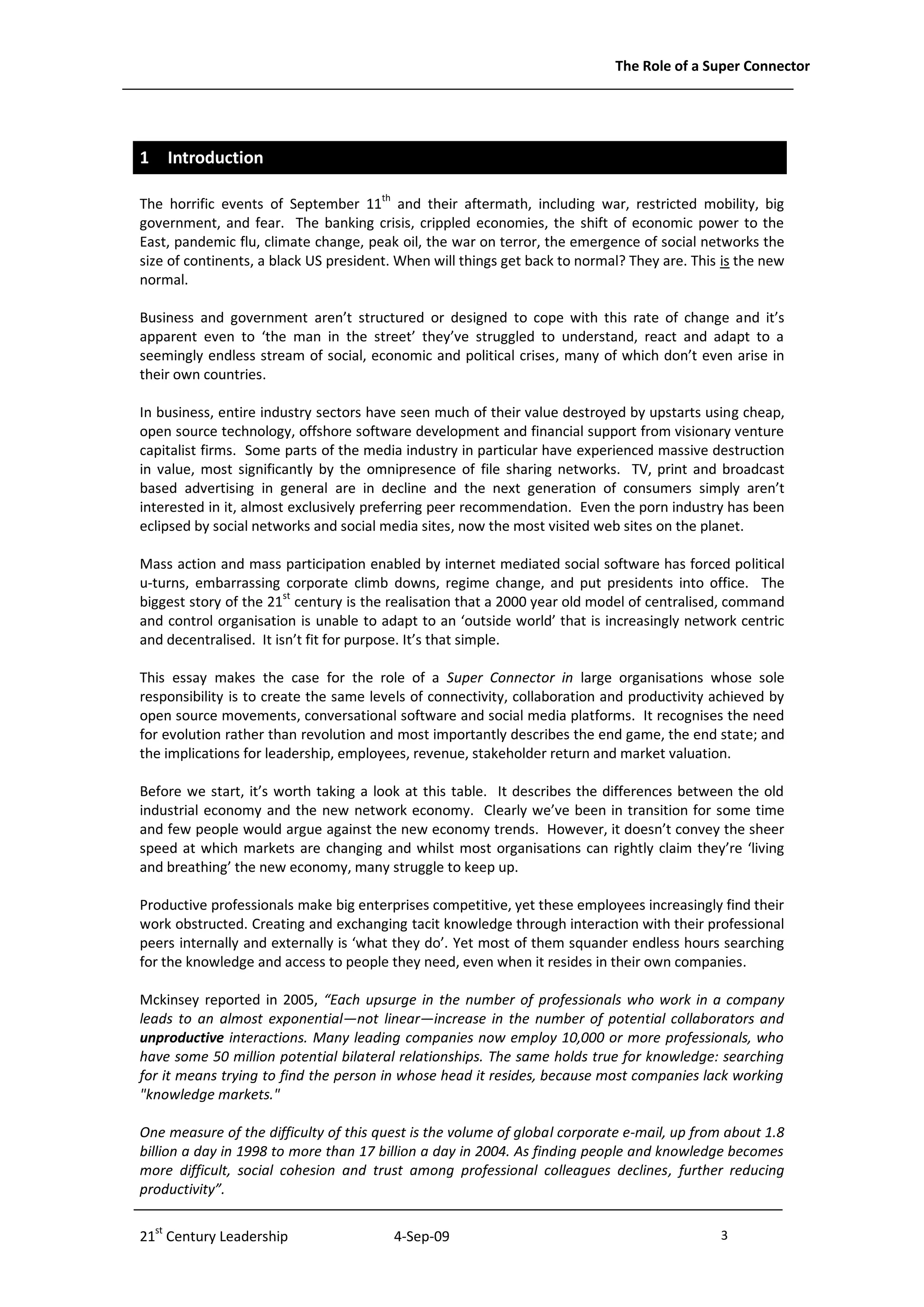The Role of a Super Connector




1 Introduction

The horrific events of September 11th and their aftermath, including war, restricted mobility, big
government, and fear. The banking crisis, crippled economies, the shift of economic power to the
East, pandemic flu, climate change, peak oil, the war on terror, the emergence of social networks the
size of continents, a black US president. When will things get back to normal? They are. This is the new
normal.

Business and government aren’t structured or designed to cope with this rate of change and it’s
apparent even to ‘the man in the street’ they’ve struggled to understand, react and adapt to a
seemingly endless stream of social, economic and political crises, many of which don’t even arise in
their own countries.

In business, entire industry sectors have seen much of their value destroyed by upstarts using cheap,
open source technology, offshore software development and financial support from visionary venture
capitalist firms. Some parts of the media industry in particular have experienced massive destruction
in value, most significantly by the omnipresence of file sharing networks. TV, print and broadcast
based advertising in general are in decline and the next generation of consumers simply aren’t
interested in it, almost exclusively preferring peer recommendation. Even the porn industry has been
eclipsed by social networks and social media sites, now the most visited web sites on the planet.

Mass action and mass participation enabled by internet mediated social software has forced political
u-turns, embarrassing corporate climb downs, regime change, and put presidents into office. The
biggest story of the 21st century is the realisation that a 2000 year old model of centralised, command
and control organisation is unable to adapt to an ‘outside world’ that is increasingly network centric
and decentralised. It isn’t fit for purpose. It’s that simple.

This essay makes the case for the role of a Super Connector in large organisations whose sole
responsibility is to create the same levels of connectivity, collaboration and productivity achieved by
open source movements, conversational software and social media platforms. It recognises the need
for evolution rather than revolution and most importantly describes the end game, the end state; and
the implications for leadership, employees, revenue, stakeholder return and market valuation.

Before we start, it’s worth taking a look at this table. It describes the differences between the old
industrial economy and the new network economy. Clearly we’ve been in transition for some time
and few people would argue against the new economy trends. However, it doesn’t convey the sheer
speed at which markets are changing and whilst most organisations can rightly claim they’re ‘living
and breathing’ the new economy, many struggle to keep up.

Productive professionals make big enterprises competitive, yet these employees increasingly find their
work obstructed. Creating and exchanging tacit knowledge through interaction with their professional
peers internally and externally is ‘what they do’. Yet most of them squander endless hours searching
for the knowledge and access to people they need, even when it resides in their own companies.

Mckinsey reported in 2005, “Each upsurge in the number of professionals who work in a company
leads to an almost exponential—not linear—increase in the number of potential collaborators and
unproductive interactions. Many leading companies now employ 10,000 or more professionals, who
have some 50 million potential bilateral relationships. The same holds true for knowledge: searching
for it means trying to find the person in whose head it resides, because most companies lack working
"knowledge markets."

One measure of the difficulty of this quest is the volume of global corporate e-mail, up from about 1.8
billion a day in 1998 to more than 17 billion a day in 2004. As finding people and knowledge becomes
more difficult, social cohesion and trust among professional colleagues declines, further reducing
productivity”.


21st Century Leadership                  4-Sep-09                                            3              -3-
 