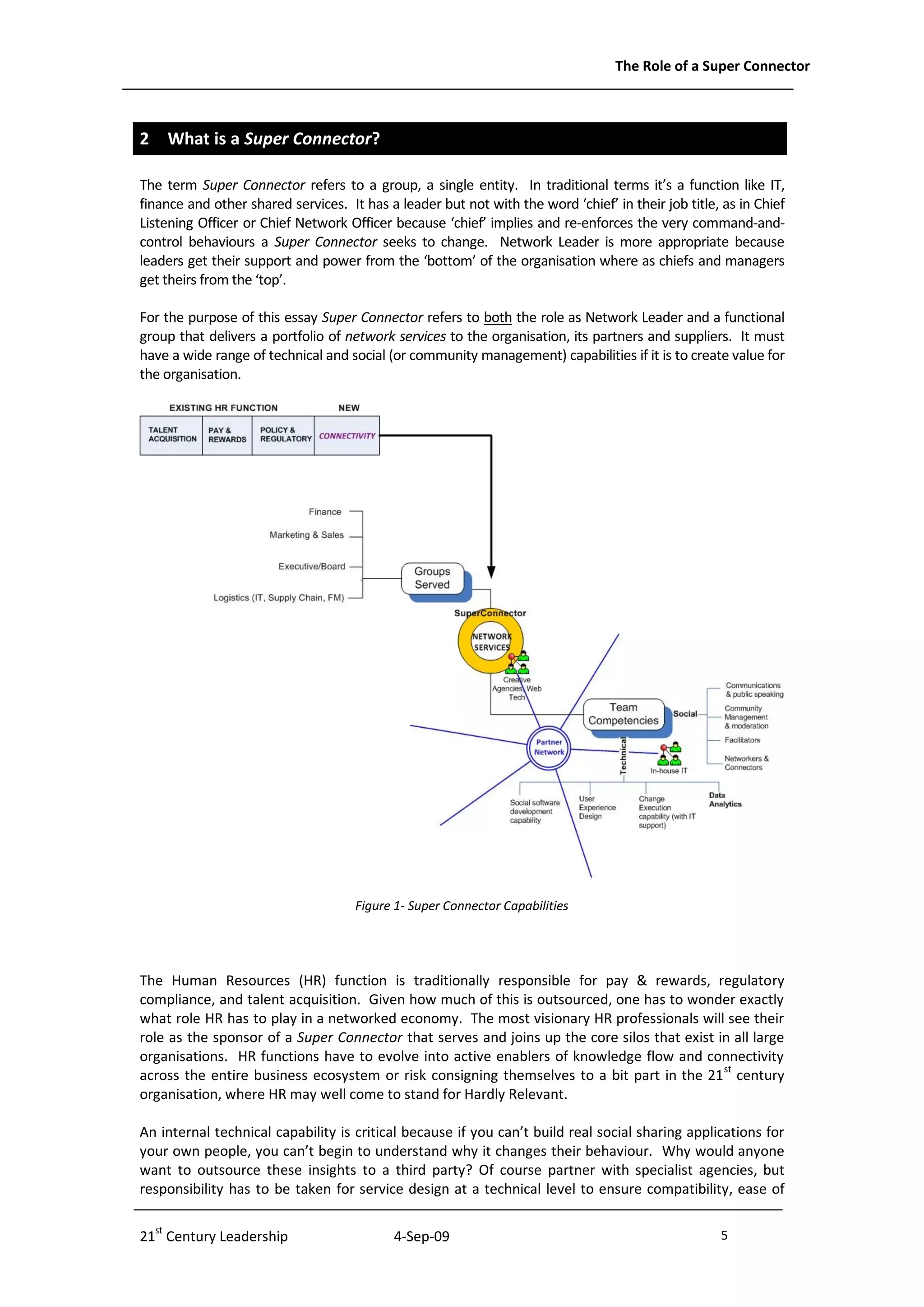 The Role of a Super Connector



2 What is a Super Connector?

The term Super Connector refers to a group, a single entity. In traditional terms it’s a function like IT,
finance and other shared services. It has a leader but not with the word ‘chief’ in their job title, as in Chief
Listening Officer or Chief Network Officer because ‘chief’ implies and re-enforces the very command-and-
control behaviours a Super Connector seeks to change. Network Leader is more appropriate because
leaders get their support and power from the ‘bottom’ of the organisation where as chiefs and managers
get theirs from the ‘top’.

For the purpose of this essay Super Connector refers to both the role as Network Leader and a functional
group that delivers a portfolio of network services to the organisation, its partners and suppliers. It must
have a wide range of technical and social (or community management) capabilities if it is to create value for
the organisation.




                                     Figure 1- Super Connector Capabilities




The Human Resources (HR) function is traditionally responsible for pay & rewards, regulatory
compliance, and talent acquisition. Given how much of this is outsourced, one has to wonder exactly
what role HR has to play in a networked economy. The most visionary HR professionals will see their
role as the sponsor of a Super Connector that serves and joins up the core silos that exist in all large
organisations. HR functions have to evolve into active enablers of knowledge flow and connectivity
across the entire business ecosystem or risk consigning themselves to a bit part in the 21 st century
organisation, where HR may well come to stand for Hardly Relevant.

An internal technical capability is critical because if you can’t build real social sharing applications for
your own people, you can’t begin to understand why it changes their behaviour. Why would anyone
want to outsource these insights to a third party? Of course partner with specialist agencies, but
responsibility has to be taken for service design at a technical level to ensure compatibility, ease of


21st Century Leadership                     4-Sep-09                                                5              -5-
 