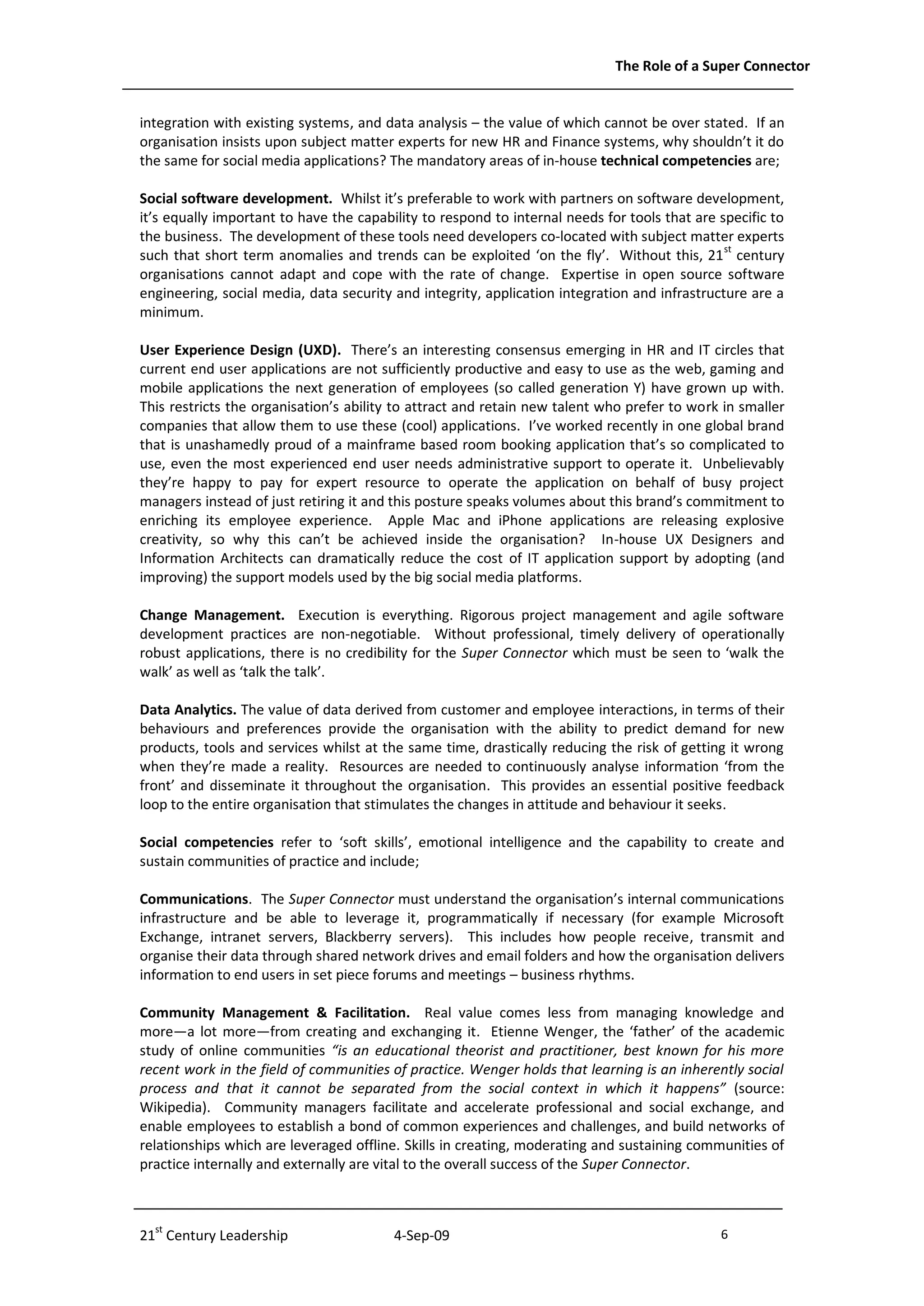 The Role of a Super Connector


integration with existing systems, and data analysis – the value of which cannot be over stated. If an
organisation insists upon subject matter experts for new HR and Finance systems, why shouldn’t it do
the same for social media applications? The mandatory areas of in-house technical competencies are;

Social software development. Whilst it’s preferable to work with partners on software development,
it’s equally important to have the capability to respond to internal needs for tools that are specific to
the business. The development of these tools need developers co-located with subject matter experts
such that short term anomalies and trends can be exploited ‘on the fly’. Without this, 21 st century
organisations cannot adapt and cope with the rate of change. Expertise in open source software
engineering, social media, data security and integrity, application integration and infrastructure are a
minimum.

User Experience Design (UXD). There’s an interesting consensus emerging in HR and IT circles that
current end user applications are not sufficiently productive and easy to use as the web, gaming and
mobile applications the next generation of employees (so called generation Y) have grown up with.
This restricts the organisation’s ability to attract and retain new talent who prefer to work in smaller
companies that allow them to use these (cool) applications. I’ve worked recently in one global brand
that is unashamedly proud of a mainframe based room booking application that’s so complicated to
use, even the most experienced end user needs administrative support to operate it. Unbelievably
they’re happy to pay for expert resource to operate the application on behalf of busy project
managers instead of just retiring it and this posture speaks volumes about this brand’s commitment to
enriching its employee experience. Apple Mac and iPhone applications are releasing explosive
creativity, so why this can’t be achieved inside the organisation? In-house UX Designers and
Information Architects can dramatically reduce the cost of IT application support by adopting (and
improving) the support models used by the big social media platforms.

Change Management. Execution is everything. Rigorous project management and agile software
development practices are non-negotiable. Without professional, timely delivery of operationally
robust applications, there is no credibility for the Super Connector which must be seen to ‘walk the
walk’ as well as ‘talk the talk’.

Data Analytics. The value of data derived from customer and employee interactions, in terms of their
behaviours and preferences provide the organisation with the ability to predict demand for new
products, tools and services whilst at the same time, drastically reducing the risk of getting it wrong
when they’re made a reality. Resources are needed to continuously analyse information ‘from the
front’ and disseminate it throughout the organisation. This provides an essential positive feedback
loop to the entire organisation that stimulates the changes in attitude and behaviour it seeks.

Social competencies refer to ‘soft skills’, emotional intelligence and the capability to create and
sustain communities of practice and include;

Communications. The Super Connector must understand the organisation’s internal communications
infrastructure and be able to leverage it, programmatically if necessary (for example Microsoft
Exchange, intranet servers, Blackberry servers). This includes how people receive, transmit and
organise their data through shared network drives and email folders and how the organisation delivers
information to end users in set piece forums and meetings – business rhythms.

Community Management & Facilitation. Real value comes less from managing knowledge and
more—a lot more—from creating and exchanging it. Etienne Wenger, the ‘father’ of the academic
study of online communities “is an educational theorist and practitioner, best known for his more
recent work in the field of communities of practice. Wenger holds that learning is an inherently social
process and that it cannot be separated from the social context in which it happens” (source:
Wikipedia). Community managers facilitate and accelerate professional and social exchange, and
enable employees to establish a bond of common experiences and challenges, and build networks of
relationships which are leveraged offline. Skills in creating, moderating and sustaining communities of
practice internally and externally are vital to the overall success of the Super Connector.



21st Century Leadership                  4-Sep-09                                             6              -6-
 