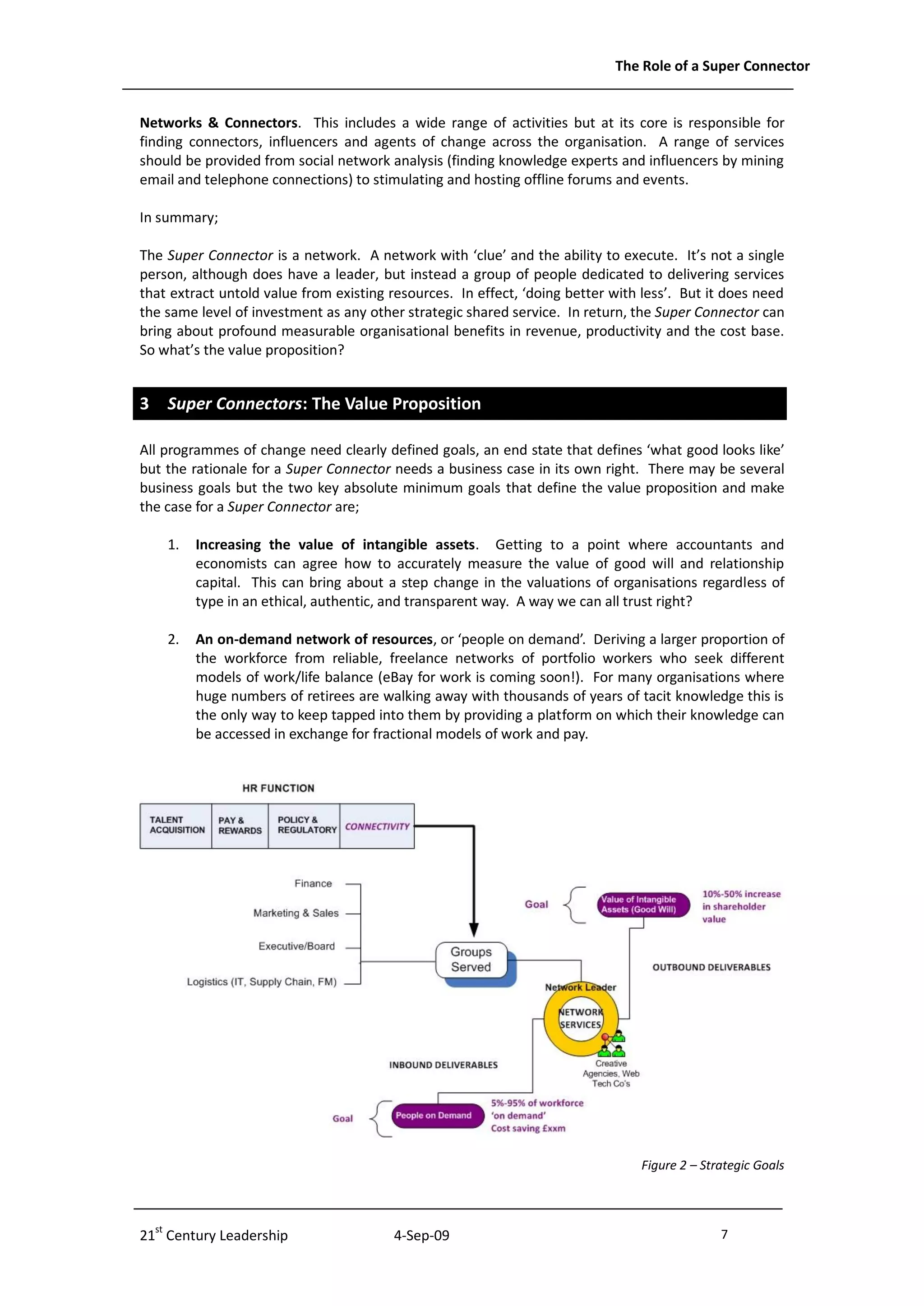 The Role of a Super Connector


Networks & Connectors. This includes a wide range of activities but at its core is responsible for
finding connectors, influencers and agents of change across the organisation. A range of services
should be provided from social network analysis (finding knowledge experts and influencers by mining
email and telephone connections) to stimulating and hosting offline forums and events.

In summary;

The Super Connector is a network. A network with ‘clue’ and the ability to execute. It’s not a single
person, although does have a leader, but instead a group of people dedicated to delivering services
that extract untold value from existing resources. In effect, ‘doing better with less’. But it does need
the same level of investment as any other strategic shared service. In return, the Super Connector can
bring about profound measurable organisational benefits in revenue, productivity and the cost base.
So what’s the value proposition?


3 Super Connectors: The Value Proposition

All programmes of change need clearly defined goals, an end state that defines ‘what good looks like’
but the rationale for a Super Connector needs a business case in its own right. There may be several
business goals but the two key absolute minimum goals that define the value proposition and make
the case for a Super Connector are;

    1.   Increasing the value of intangible assets. Getting to a point where accountants and
         economists can agree how to accurately measure the value of good will and relationship
         capital. This can bring about a step change in the valuations of organisations regardless of
         type in an ethical, authentic, and transparent way. A way we can all trust right?

    2.   An on-demand network of resources, or ‘people on demand’. Deriving a larger proportion of
         the workforce from reliable, freelance networks of portfolio workers who seek different
         models of work/life balance (eBay for work is coming soon!). For many organisations where
         huge numbers of retirees are walking away with thousands of years of tacit knowledge this is
         the only way to keep tapped into them by providing a platform on which their knowledge can
         be accessed in exchange for fractional models of work and pay.




                                                                                Figure 2 – Strategic Goals




21st Century Leadership                  4-Sep-09                                             7              -7-
 