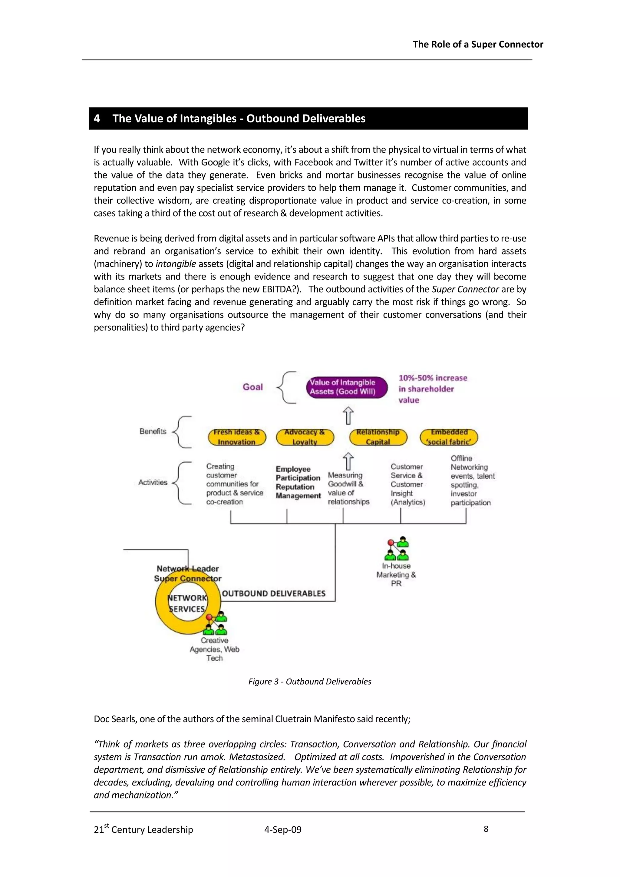 The Role of a Super Connector




4 The Value of Intangibles - Outbound Deliverables

If you really think about the network economy, it’s about a shift from the physical to virtual in terms of what
is actually valuable. With Google it’s clicks, with Facebook and Twitter it’s number of active accounts and
the value of the data they generate. Even bricks and mortar businesses recognise the value of online
reputation and even pay specialist service providers to help them manage it. Customer communities, and
their collective wisdom, are creating disproportionate value in product and service co-creation, in some
cases taking a third of the cost out of research & development activities.

Revenue is being derived from digital assets and in particular software APIs that allow third parties to re-use
and rebrand an organisation’s service to exhibit their own identity. This evolution from hard assets
(machinery) to intangible assets (digital and relationship capital) changes the way an organisation interacts
with its markets and there is enough evidence and research to suggest that one day they will become
balance sheet items (or perhaps the new EBITDA?). The outbound activities of the Super Connector are by
definition market facing and revenue generating and arguably carry the most risk if things go wrong. So
why do so many organisations outsource the management of their customer conversations (and their
personalities) to third party agencies?




                                       Figure 3 - Outbound Deliverables



Doc Searls, one of the authors of the seminal Cluetrain Manifesto said recently;

“Think of markets as three overlapping circles: Transaction, Conversation and Relationship. Our financial
system is Transaction run amok. Metastasized. Optimized at all costs. Impoverished in the Conversation
department, and dismissive of Relationship entirely. We’ve been systematically eliminating Relationship for
decades, excluding, devaluing and controlling human interaction wherever possible, to maximize efficiency
and mechanization.”


21st Century Leadership                    4-Sep-09                                                 8              -8-
 