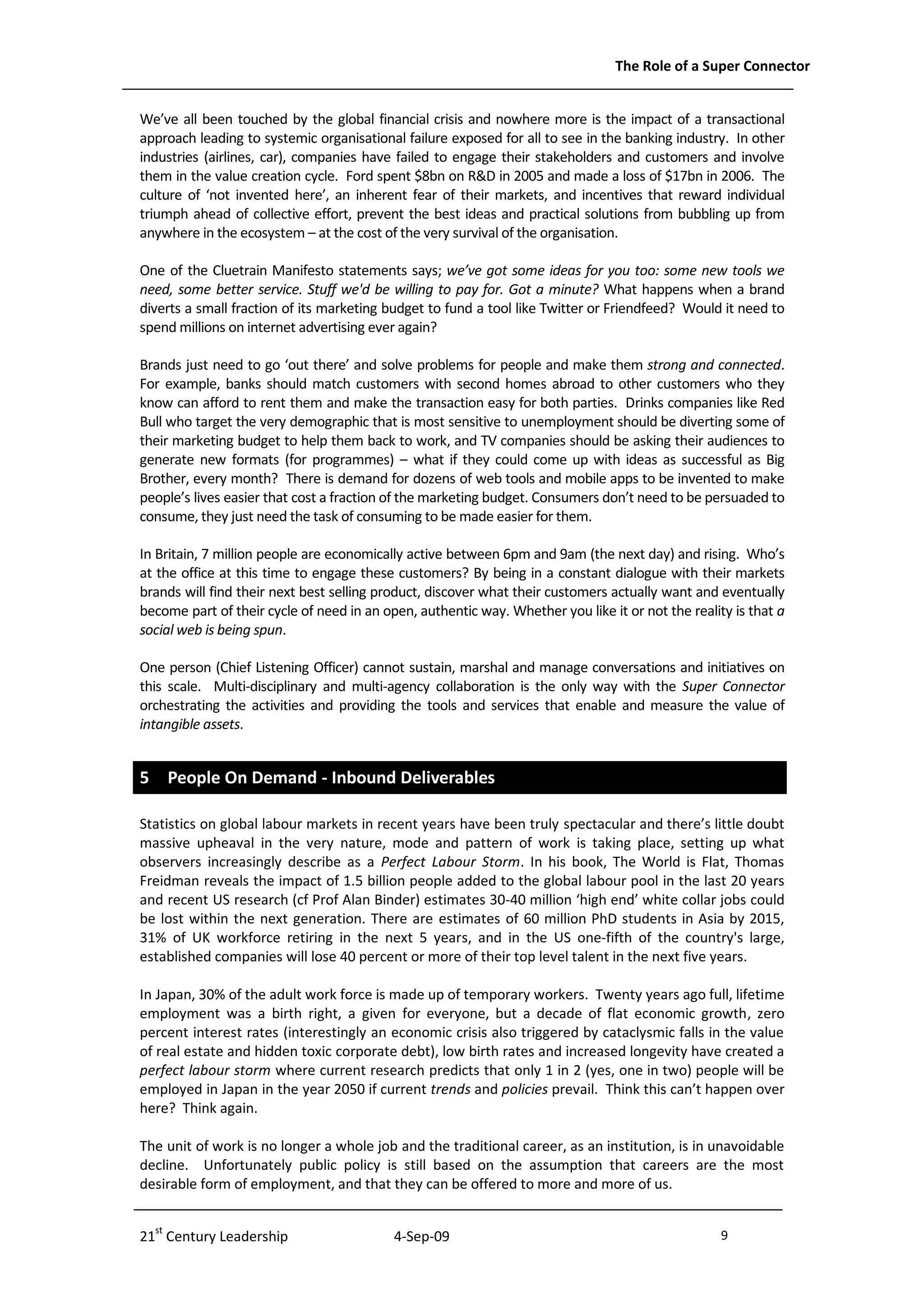 The Role of a Super Connector


We’ve all been touched by the global financial crisis and nowhere more is the impact of a transactional
approach leading to systemic organisational failure exposed for all to see in the banking industry. In other
industries (airlines, car), companies have failed to engage their stakeholders and customers and involve
them in the value creation cycle. Ford spent $8bn on R&D in 2005 and made a loss of $17bn in 2006. The
culture of ‘not invented here’, an inherent fear of their markets, and incentives that reward individual
triumph ahead of collective effort, prevent the best ideas and practical solutions from bubbling up from
anywhere in the ecosystem – at the cost of the very survival of the organisation.

One of the Cluetrain Manifesto statements says; we’ve got some ideas for you too: some new tools we
need, some better service. Stuff we'd be willing to pay for. Got a minute? What happens when a brand
diverts a small fraction of its marketing budget to fund a tool like Twitter or Friendfeed? Would it need to
spend millions on internet advertising ever again?

Brands just need to go ‘out there’ and solve problems for people and make them strong and connected.
For example, banks should match customers with second homes abroad to other customers who they
know can afford to rent them and make the transaction easy for both parties. Drinks companies like Red
Bull who target the very demographic that is most sensitive to unemployment should be diverting some of
their marketing budget to help them back to work, and TV companies should be asking their audiences to
generate new formats (for programmes) – what if they could come up with ideas as successful as Big
Brother, every month? There is demand for dozens of web tools and mobile apps to be invented to make
people’s lives easier that cost a fraction of the marketing budget. Consumers don’t need to be persuaded to
consume, they just need the task of consuming to be made easier for them.

In Britain, 7 million people are economically active between 6pm and 9am (the next day) and rising. Who’s
at the office at this time to engage these customers? By being in a constant dialogue with their markets
brands will find their next best selling product, discover what their customers actually want and eventually
become part of their cycle of need in an open, authentic way. Whether you like it or not the reality is that a
social web is being spun.

One person (Chief Listening Officer) cannot sustain, marshal and manage conversations and initiatives on
this scale. Multi-disciplinary and multi-agency collaboration is the only way with the Super Connector
orchestrating the activities and providing the tools and services that enable and measure the value of
intangible assets.


5 People On Demand - Inbound Deliverables

Statistics on global labour markets in recent years have been truly spectacular and there’s little doubt
massive upheaval in the very nature, mode and pattern of work is taking place, setting up what
observers increasingly describe as a Perfect Labour Storm. In his book, The World is Flat, Thomas
Freidman reveals the impact of 1.5 billion people added to the global labour pool in the last 20 years
and recent US research (cf Prof Alan Binder) estimates 30-40 million ‘high end’ white collar jobs could
be lost within the next generation. There are estimates of 60 million PhD students in Asia by 2015,
31% of UK workforce retiring in the next 5 years, and in the US one-fifth of the country's large,
established companies will lose 40 percent or more of their top level talent in the next five years.

In Japan, 30% of the adult work force is made up of temporary workers. Twenty years ago full, lifetime
employment was a birth right, a given for everyone, but a decade of flat economic growth, zero
percent interest rates (interestingly an economic crisis also triggered by cataclysmic falls in the value
of real estate and hidden toxic corporate debt), low birth rates and increased longevity have created a
perfect labour storm where current research predicts that only 1 in 2 (yes, one in two) people will be
employed in Japan in the year 2050 if current trends and policies prevail. Think this can’t happen over
here? Think again.

The unit of work is no longer a whole job and the traditional career, as an institution, is in unavoidable
decline. Unfortunately public policy is still based on the assumption that careers are the most
desirable form of employment, and that they can be offered to more and more of us.


21st Century Leadership                    4-Sep-09                                                9             -9-
 