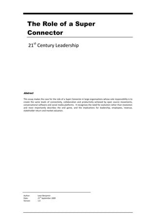 The Role of a Super
    Connector
     21st Century Leadership




Abstract

This essay makes the case for the role of a Super Connector in large organisations whose sole responsibility is to
create the same levels of connectivity, collaboration and productivity achieved by open source movements,
conversational software and social media platforms. It recognises the need for evolution rather than revolution
and most importantly describes the end game, and the implications for leadership, employees, revenue,
stakeholder return and market valuation.




Author:       Leon Benjamin
Date:         21ST September 2009
Version       1.0
 