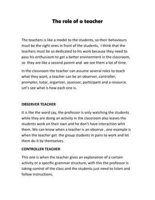The role of a teacher


The teachers is like a model to the students, so their behaviours
must be the right ones in front of the students, I think that the
teachers must be so dedicated to his work because they need to
pass his enthusiasm to get a better environment in the classroom,
so they are like a second parent and we see them a lot of time.

In the classroom the teacher can assume several roles to teach
what they want, a teacher can be an observer, controller,
prompter, tutor, organizer, assessor, participant and a resource.
Let’s see what is how each one is.



OBSERVER TEACHER

It is like the word say, the professor is only watching the students
while they are doing an activity in the classroom also leaves the
students work on their own and he don’t have interaction whit
them. We can know when a teacher is an observe , one example is
when the teacher get the group students in pairs to work and let
them do it by themselves.

CONTROLLER TEACHER

This one is when the teacher gives an explanation of a certain
activity or a specific grammar structure, with this the professor is
taking control of the class and the students just need to listen and
follow instructions.
 