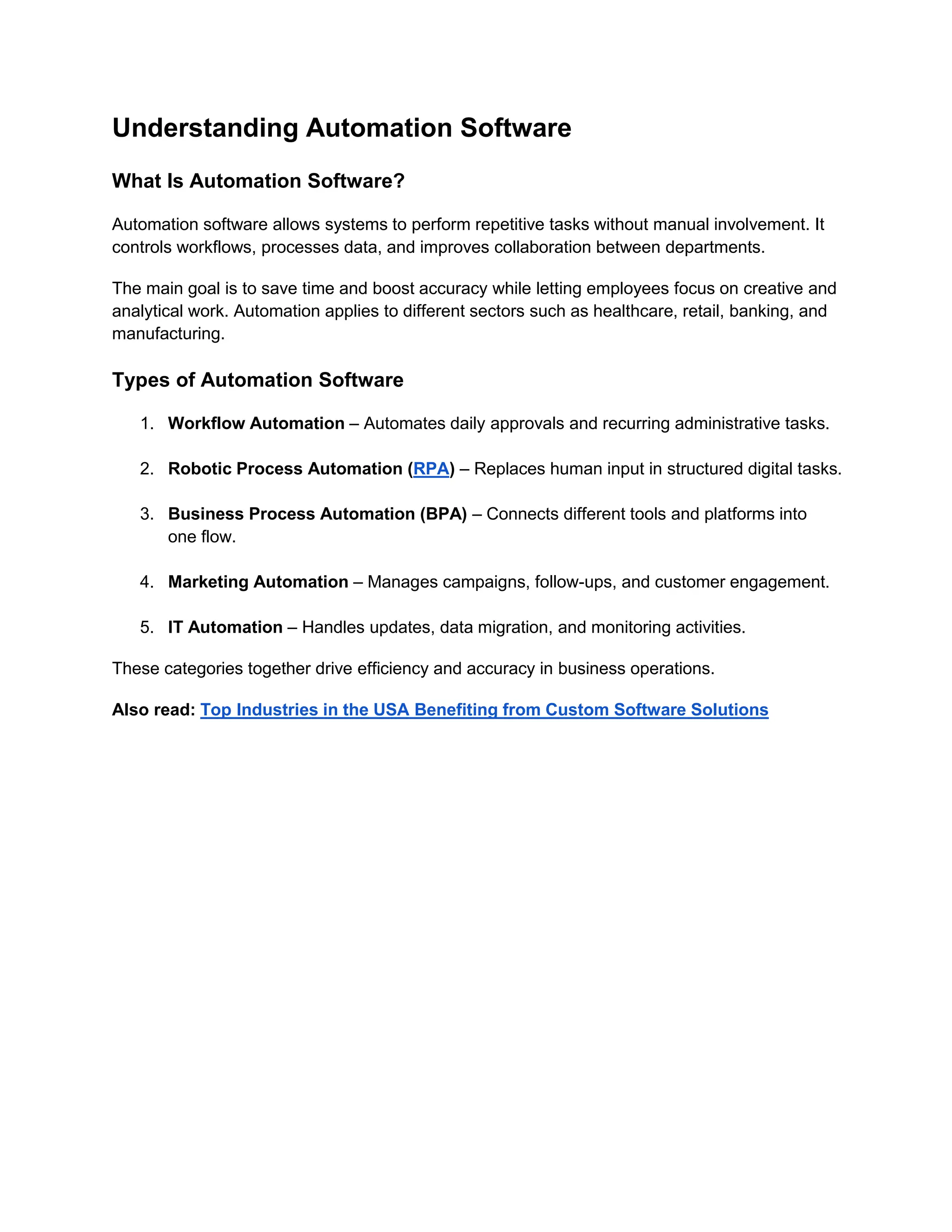 Understanding Automation Software
What Is Automation Software?
Automation software allows systems to perform repetitive tasks without manual involvement. It
controls workflows, processes data, and improves collaboration between departments.
The main goal is to save time and boost accuracy while letting employees focus on creative and
analytical work. Automation applies to different sectors such as healthcare, retail, banking, and
manufacturing.
Types of Automation Software
1. Workflow Automation – Automates daily approvals and recurring administrative tasks.
2. Robotic Process Automation (RPA) – Replaces human input in structured digital tasks.
3. Business Process Automation (BPA) – Connects different tools and platforms into
one flow.
4. Marketing Automation – Manages campaigns, follow-ups, and customer engagement.
5. IT Automation – Handles updates, data migration, and monitoring activities.
These categories together drive efficiency and accuracy in business operations.
Also read: Top Industries in the USA Benefiting from Custom Software Solutions
 