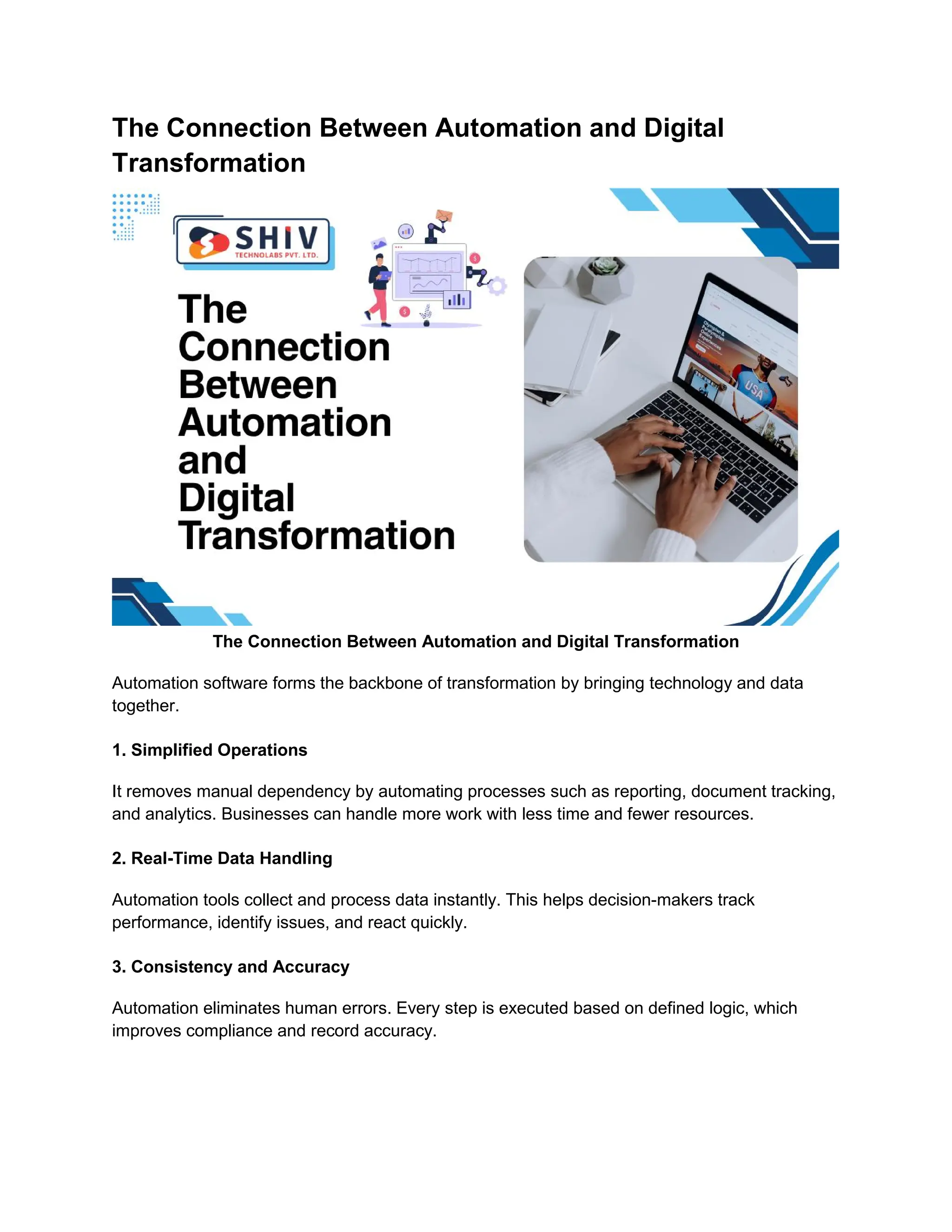 The Connection Between Automation and Digital
Transformation
The Connection Between Automation and Digital Transformation
Automation software forms the backbone of transformation by bringing technology and data
together.
1. Simplified Operations
It removes manual dependency by automating processes such as reporting, document tracking,
and analytics. Businesses can handle more work with less time and fewer resources.
2. Real-Time Data Handling
Automation tools collect and process data instantly. This helps decision-makers track
performance, identify issues, and react quickly.
3. Consistency and Accuracy
Automation eliminates human errors. Every step is executed based on defined logic, which
improves compliance and record accuracy.
 