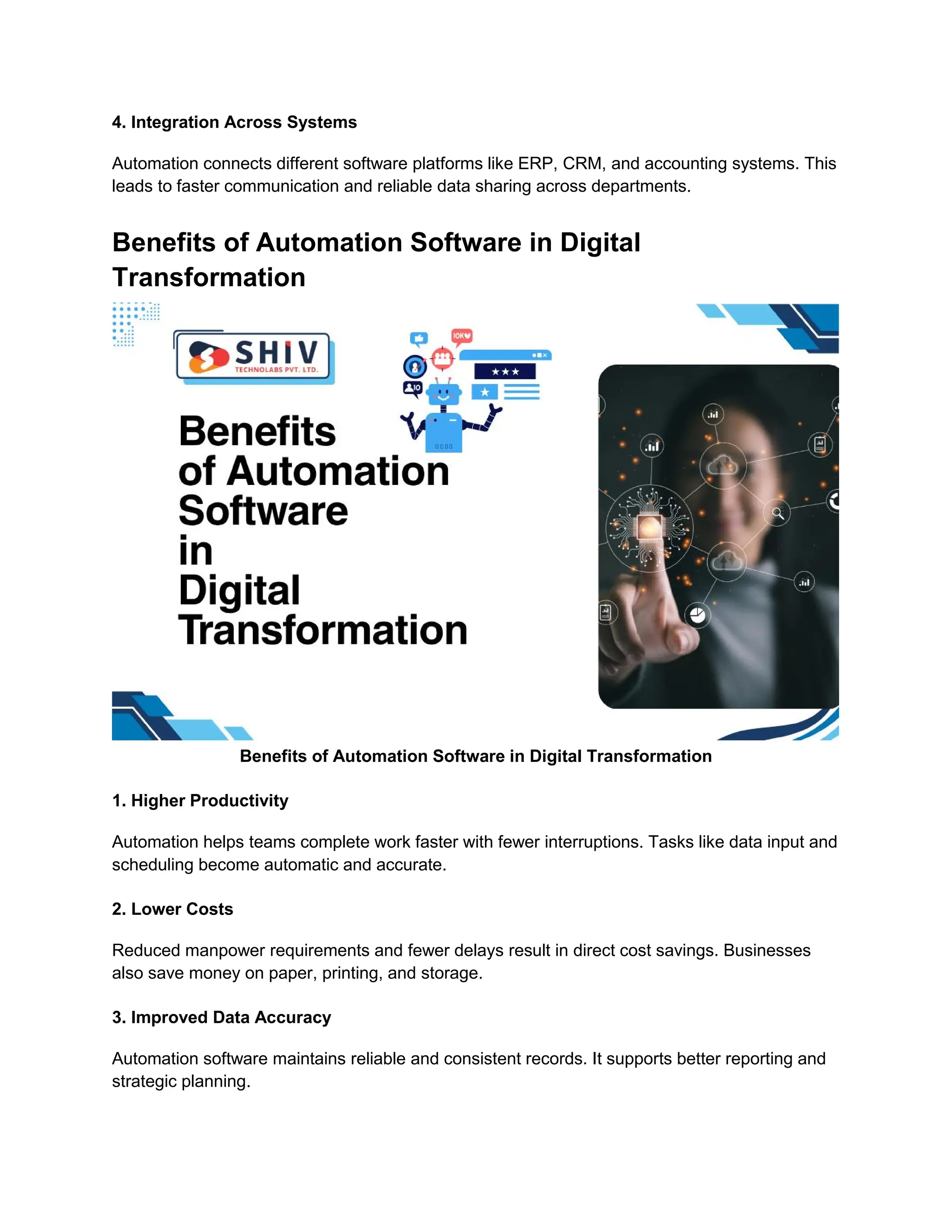 4. Integration Across Systems
Automation connects different software platforms like ERP, CRM, and accounting systems. This
leads to faster communication and reliable data sharing across departments.
Benefits of Automation Software in Digital
Transformation
Benefits of Automation Software in Digital Transformation
1. Higher Productivity
Automation helps teams complete work faster with fewer interruptions. Tasks like data input and
scheduling become automatic and accurate.
2. Lower Costs
Reduced manpower requirements and fewer delays result in direct cost savings. Businesses
also save money on paper, printing, and storage.
3. Improved Data Accuracy
Automation software maintains reliable and consistent records. It supports better reporting and
strategic planning.
 