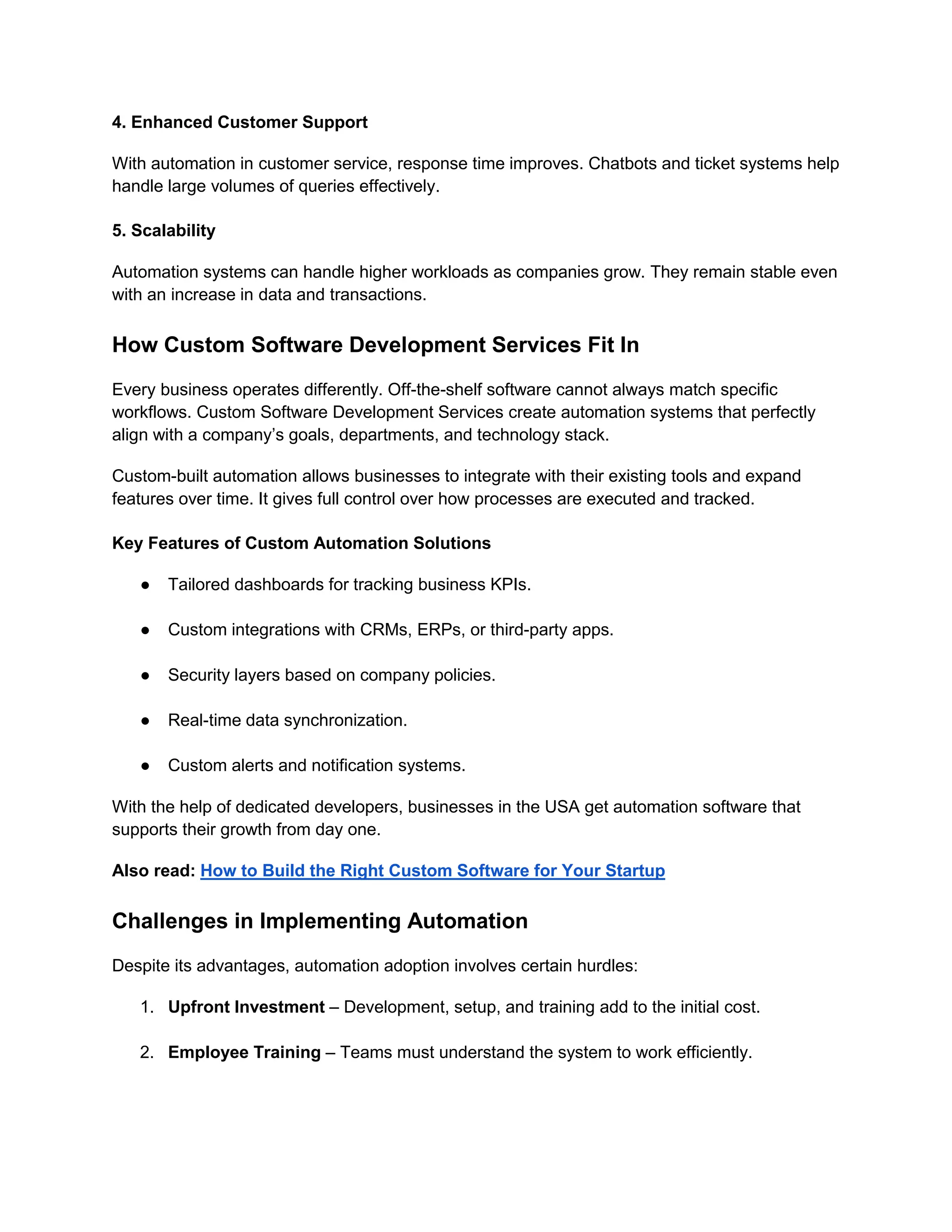 4. Enhanced Customer Support
With automation in customer service, response time improves. Chatbots and ticket systems help
handle large volumes of queries effectively.
5. Scalability
Automation systems can handle higher workloads as companies grow. They remain stable even
with an increase in data and transactions.
How Custom Software Development Services Fit In
Every business operates differently. Off-the-shelf software cannot always match specific
workflows. Custom Software Development Services create automation systems that perfectly
align with a company’s goals, departments, and technology stack.
Custom-built automation allows businesses to integrate with their existing tools and expand
features over time. It gives full control over how processes are executed and tracked.
Key Features of Custom Automation Solutions
● Tailored dashboards for tracking business KPIs.
● Custom integrations with CRMs, ERPs, or third-party apps.
● Security layers based on company policies.
● Real-time data synchronization.
● Custom alerts and notification systems.
With the help of dedicated developers, businesses in the USA get automation software that
supports their growth from day one.
Also read: How to Build the Right Custom Software for Your Startup
Challenges in Implementing Automation
Despite its advantages, automation adoption involves certain hurdles:
1. Upfront Investment – Development, setup, and training add to the initial cost.
2. Employee Training – Teams must understand the system to work efficiently.
 