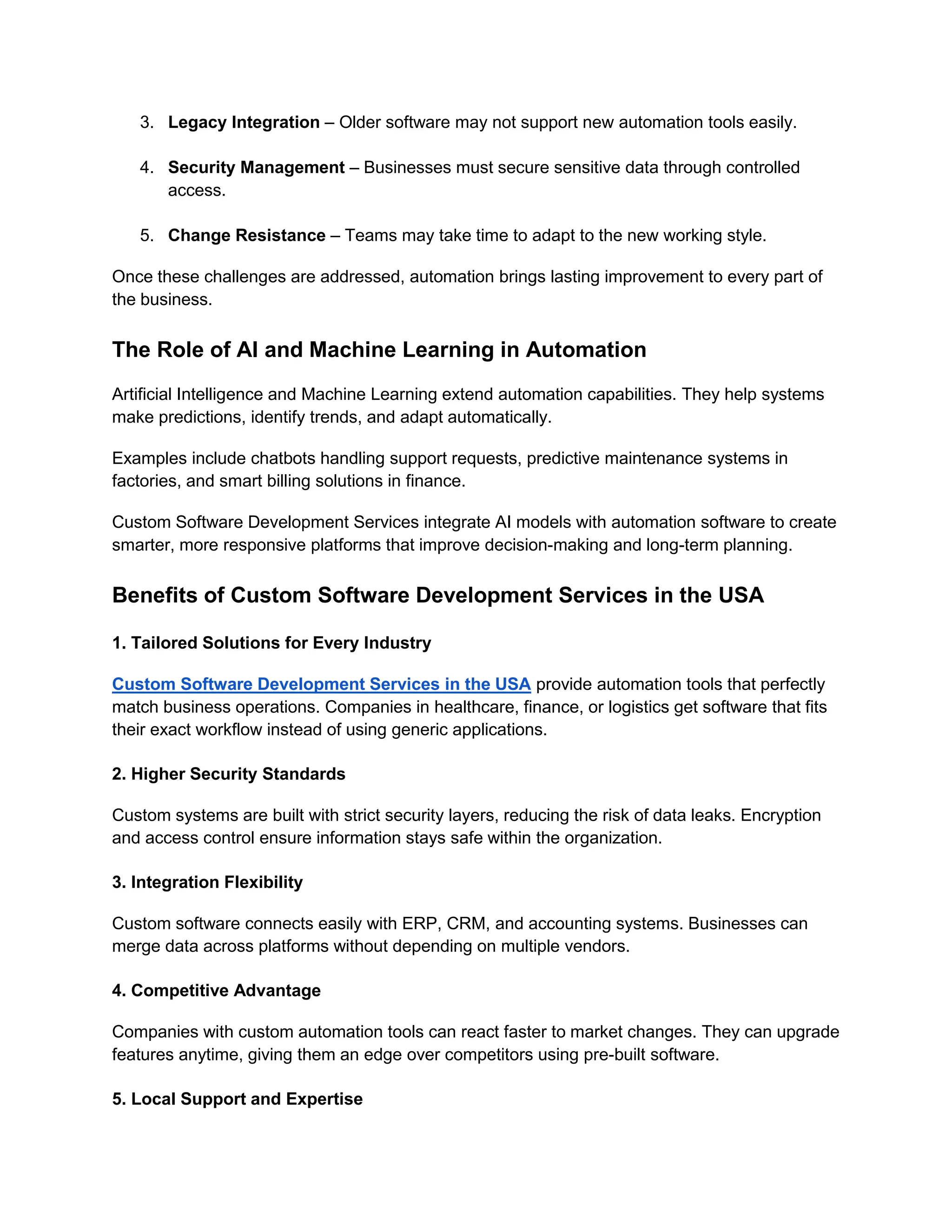 3. Legacy Integration – Older software may not support new automation tools easily.
4. Security Management – Businesses must secure sensitive data through controlled
access.
5. Change Resistance – Teams may take time to adapt to the new working style.
Once these challenges are addressed, automation brings lasting improvement to every part of
the business.
The Role of AI and Machine Learning in Automation
Artificial Intelligence and Machine Learning extend automation capabilities. They help systems
make predictions, identify trends, and adapt automatically.
Examples include chatbots handling support requests, predictive maintenance systems in
factories, and smart billing solutions in finance.
Custom Software Development Services integrate AI models with automation software to create
smarter, more responsive platforms that improve decision-making and long-term planning.
Benefits of Custom Software Development Services in the USA
1. Tailored Solutions for Every Industry
Custom Software Development Services in the USA provide automation tools that perfectly
match business operations. Companies in healthcare, finance, or logistics get software that fits
their exact workflow instead of using generic applications.
2. Higher Security Standards
Custom systems are built with strict security layers, reducing the risk of data leaks. Encryption
and access control ensure information stays safe within the organization.
3. Integration Flexibility
Custom software connects easily with ERP, CRM, and accounting systems. Businesses can
merge data across platforms without depending on multiple vendors.
4. Competitive Advantage
Companies with custom automation tools can react faster to market changes. They can upgrade
features anytime, giving them an edge over competitors using pre-built software.
5. Local Support and Expertise
 