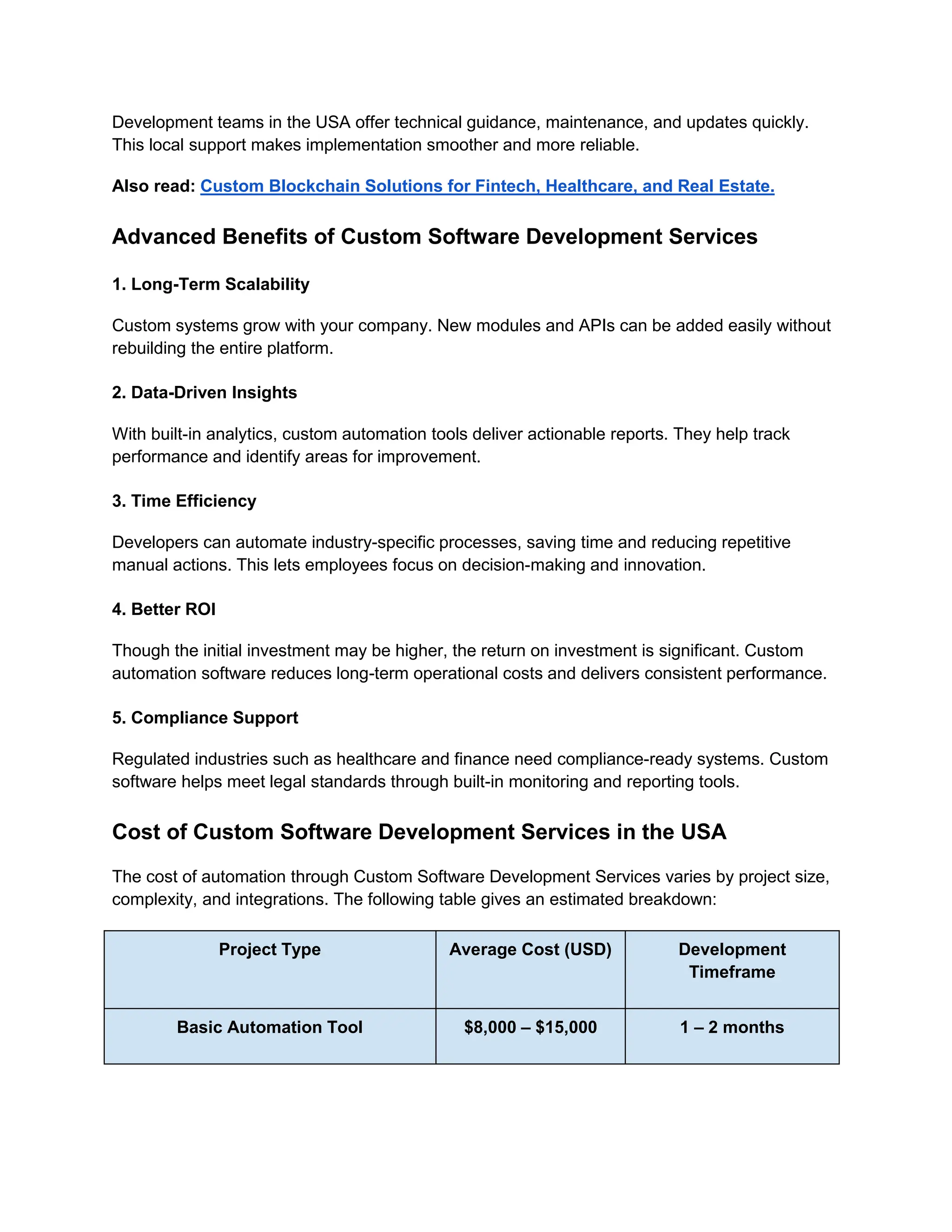 Development teams in the USA offer technical guidance, maintenance, and updates quickly.
This local support makes implementation smoother and more reliable.
Also read: Custom Blockchain Solutions for Fintech, Healthcare, and Real Estate.
Advanced Benefits of Custom Software Development Services
1. Long-Term Scalability
Custom systems grow with your company. New modules and APIs can be added easily without
rebuilding the entire platform.
2. Data-Driven Insights
With built-in analytics, custom automation tools deliver actionable reports. They help track
performance and identify areas for improvement.
3. Time Efficiency
Developers can automate industry-specific processes, saving time and reducing repetitive
manual actions. This lets employees focus on decision-making and innovation.
4. Better ROI
Though the initial investment may be higher, the return on investment is significant. Custom
automation software reduces long-term operational costs and delivers consistent performance.
5. Compliance Support
Regulated industries such as healthcare and finance need compliance-ready systems. Custom
software helps meet legal standards through built-in monitoring and reporting tools.
Cost of Custom Software Development Services in the USA
The cost of automation through Custom Software Development Services varies by project size,
complexity, and integrations. The following table gives an estimated breakdown:
Project Type Average Cost (USD) Development
Timeframe
Basic Automation Tool $8,000 – $15,000 1 – 2 months
 