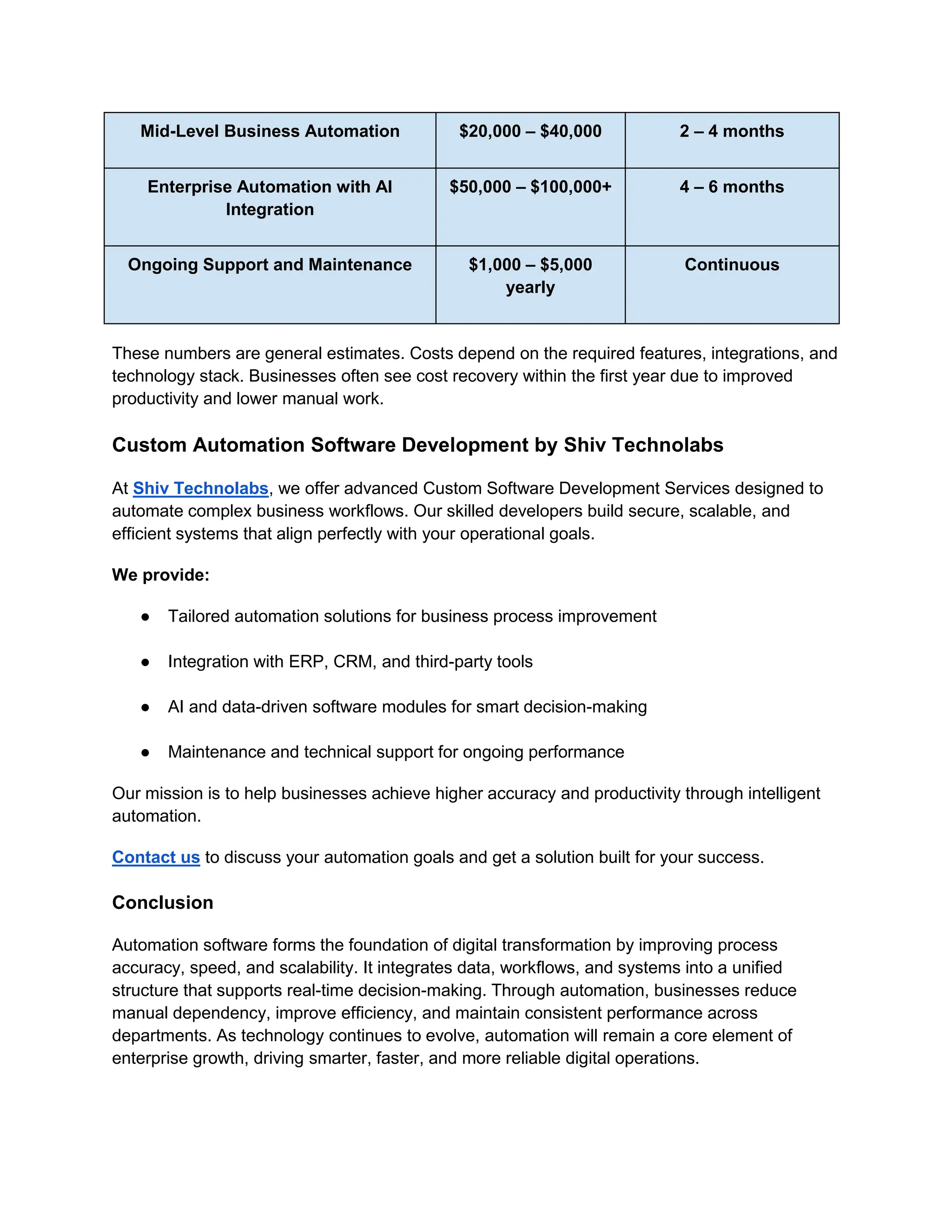 Mid-Level Business Automation $20,000 – $40,000 2 – 4 months
Enterprise Automation with AI
Integration
$50,000 – $100,000+ 4 – 6 months
Ongoing Support and Maintenance $1,000 – $5,000
yearly
Continuous
These numbers are general estimates. Costs depend on the required features, integrations, and
technology stack. Businesses often see cost recovery within the first year due to improved
productivity and lower manual work.
Custom Automation Software Development by Shiv Technolabs
At Shiv Technolabs, we offer advanced Custom Software Development Services designed to
automate complex business workflows. Our skilled developers build secure, scalable, and
efficient systems that align perfectly with your operational goals.
We provide:
● Tailored automation solutions for business process improvement
● Integration with ERP, CRM, and third-party tools
● AI and data-driven software modules for smart decision-making
● Maintenance and technical support for ongoing performance
Our mission is to help businesses achieve higher accuracy and productivity through intelligent
automation.
Contact us to discuss your automation goals and get a solution built for your success.
Conclusion
Automation software forms the foundation of digital transformation by improving process
accuracy, speed, and scalability. It integrates data, workflows, and systems into a unified
structure that supports real-time decision-making. Through automation, businesses reduce
manual dependency, improve efficiency, and maintain consistent performance across
departments. As technology continues to evolve, automation will remain a core element of
enterprise growth, driving smarter, faster, and more reliable digital operations.
 