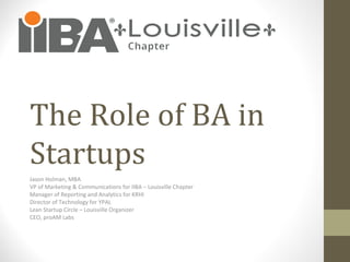 The Role of BA in
Startups
Jason Holman, MBA
VP of Marketing & Communications for IIBA – Louisville Chapter
Manager of Reporting and Analytics for KRHI
Director of Technology for YPAL
Lean Startup Circle – Louisville Organizer
CEO, proAM Labs
 