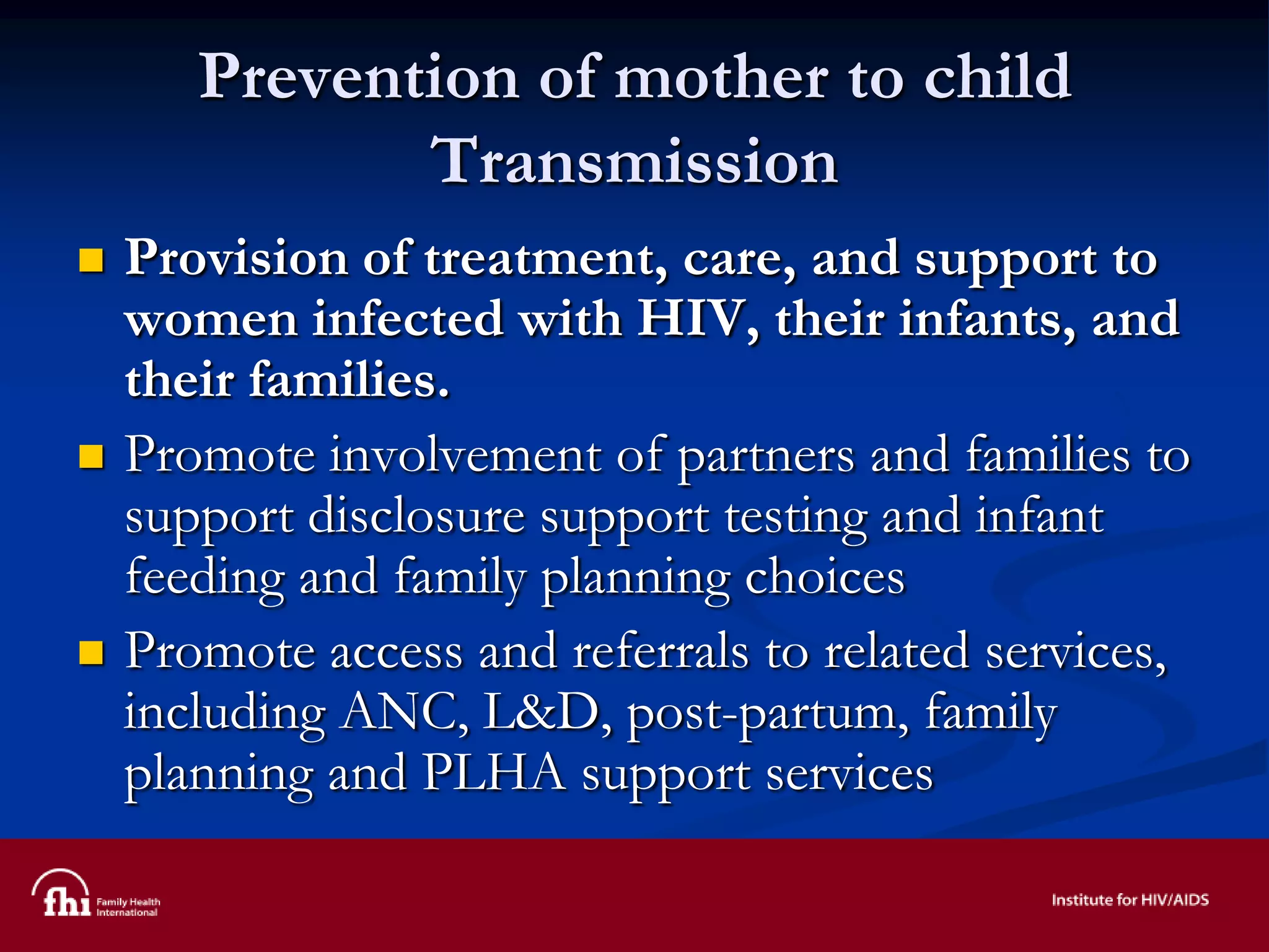 Prevention of mother to child
Transmission
 Provision of treatment, care, and support to
women infected with HIV, their infants, and
their families.
 Promote involvement of partners and families to
support disclosure support testing and infant
feeding and family planning choices
 Promote access and referrals to related services,
including ANC, L&D, post-partum, family
planning and PLHA support services
 